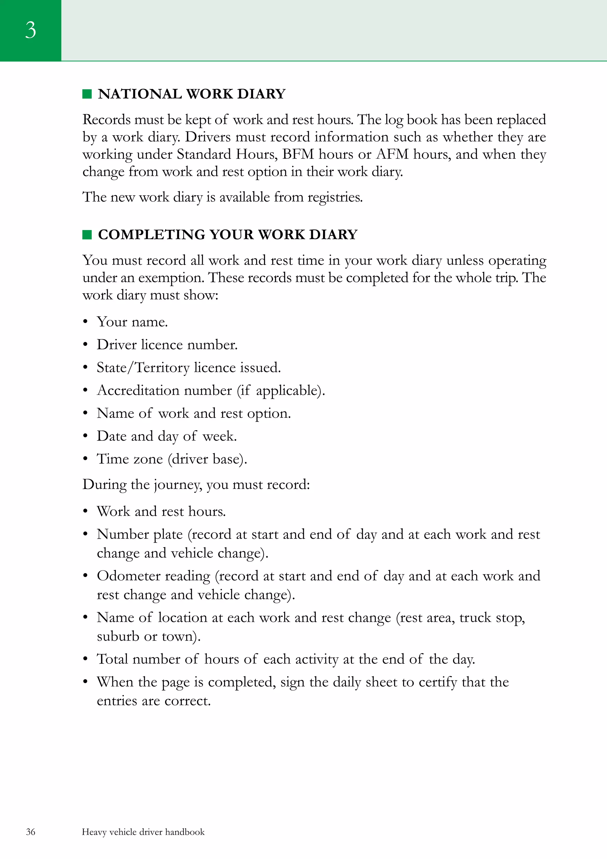 Heavy vehicle driver handbook36
National Work Diary
Records must be kept of work and rest hours. The log book has been replaced
by a work diary. Drivers must record information such as whether they are
working under Standard Hours, BFM hours or AFM hours, and when they
change from work and rest option in their work diary.
The new work diary is available from registries.
completing your work diary
You must record all work and rest time in your work diary unless operating
under an exemption. These records must be completed for the whole trip. The
work diary must show:
•	 Your name.
•	 Driver licence number.
•	 State/Territory licence issued.
•	 Accreditation number (if applicable).
•	 Name of work and rest option.
•	 Date and day of week.
•	 Time zone (driver base).
During the journey, you must record:
•	 Work and rest hours.
•	 Number plate (record at start and end of day and at each work and rest
change and vehicle change).    
•	 Odometer reading (record at start and end of day and at each work and
rest change and vehicle change).    
•	 Name of location at each work and rest change (rest area, truck stop,
suburb or town).
•	 Total number of hours of each activity at the end of the day.
•	 When the page is completed, sign the daily sheet to certify that the
entries are correct.
3
 