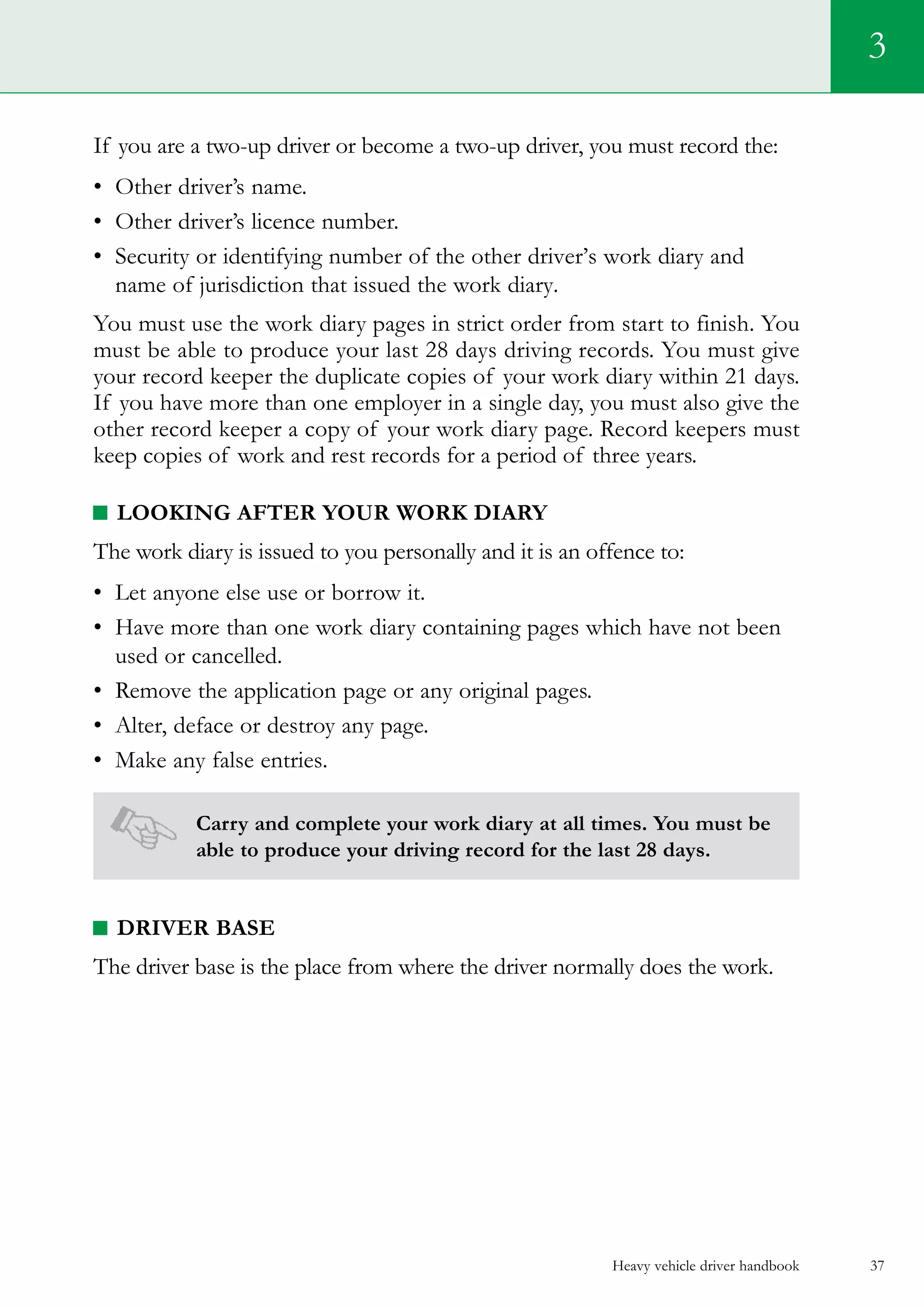 Heavy vehicle driver handbook 37
If you are a two-up driver or become a two-up driver, you must record the:
•	 Other driver’s name.
•	 Other driver’s licence number.
•	 Security or identifying number of the other driver’s work diary and
name of jurisdiction that issued the work diary.
You must use the work diary pages in strict order from start to finish. You
must be able to produce your last 28 days driving records. You must give
your record keeper the duplicate copies of your work diary within 21 days.
If you have more than one employer in a single day, you must also give the
other record keeper a copy of your work diary page. Record keepers must
keep copies of work and rest records for a period of three years.
Looking After Your Work Diary
The work diary is issued to you personally and it is an offence to:
•	 Let anyone else use or borrow it.
•	 Have more than one work diary containing pages which have not been
used or cancelled.
•	 Remove the application page or any original pages.
•	 Alter, deface or destroy any page.
•	 Make any false entries.
Carry and complete your work diary at all times. You must be
able to produce your driving record for the last 28 days.
Driver base
The driver base is the place from where the driver normally does the work.
3
 