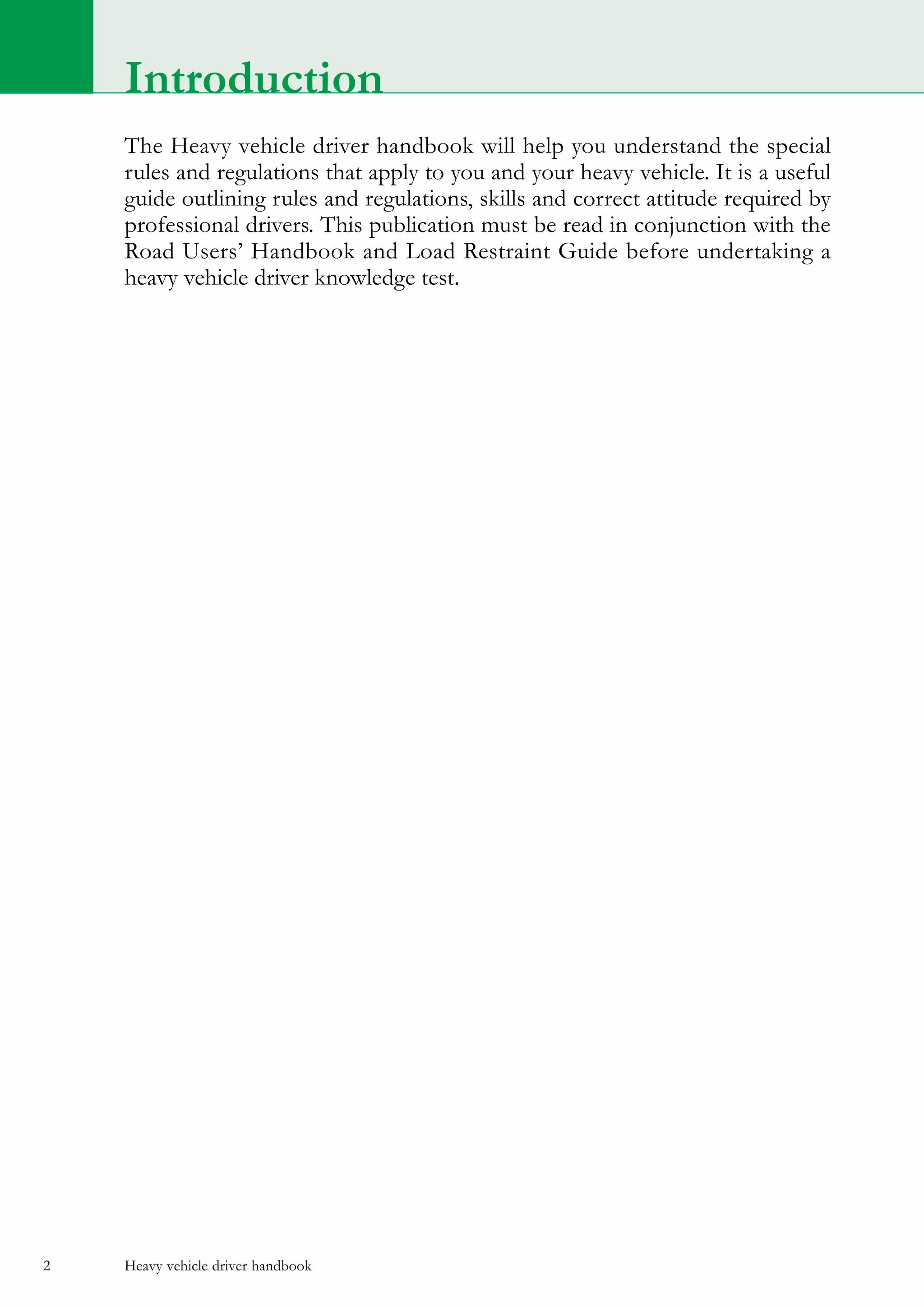 Heavy vehicle driver handbook2
Introduction
The Heavy vehicle driver handbook will help you understand the special
rules and regulations that apply to you and your heavy vehicle. It is a useful
guide outlining rules and regulations, skills and correct attitude required by
professional drivers. This publication must be read in conjunction with the
Road Users’ Handbook and Load Restraint Guide before undertaking a
heavy vehicle driver knowledge test.
 