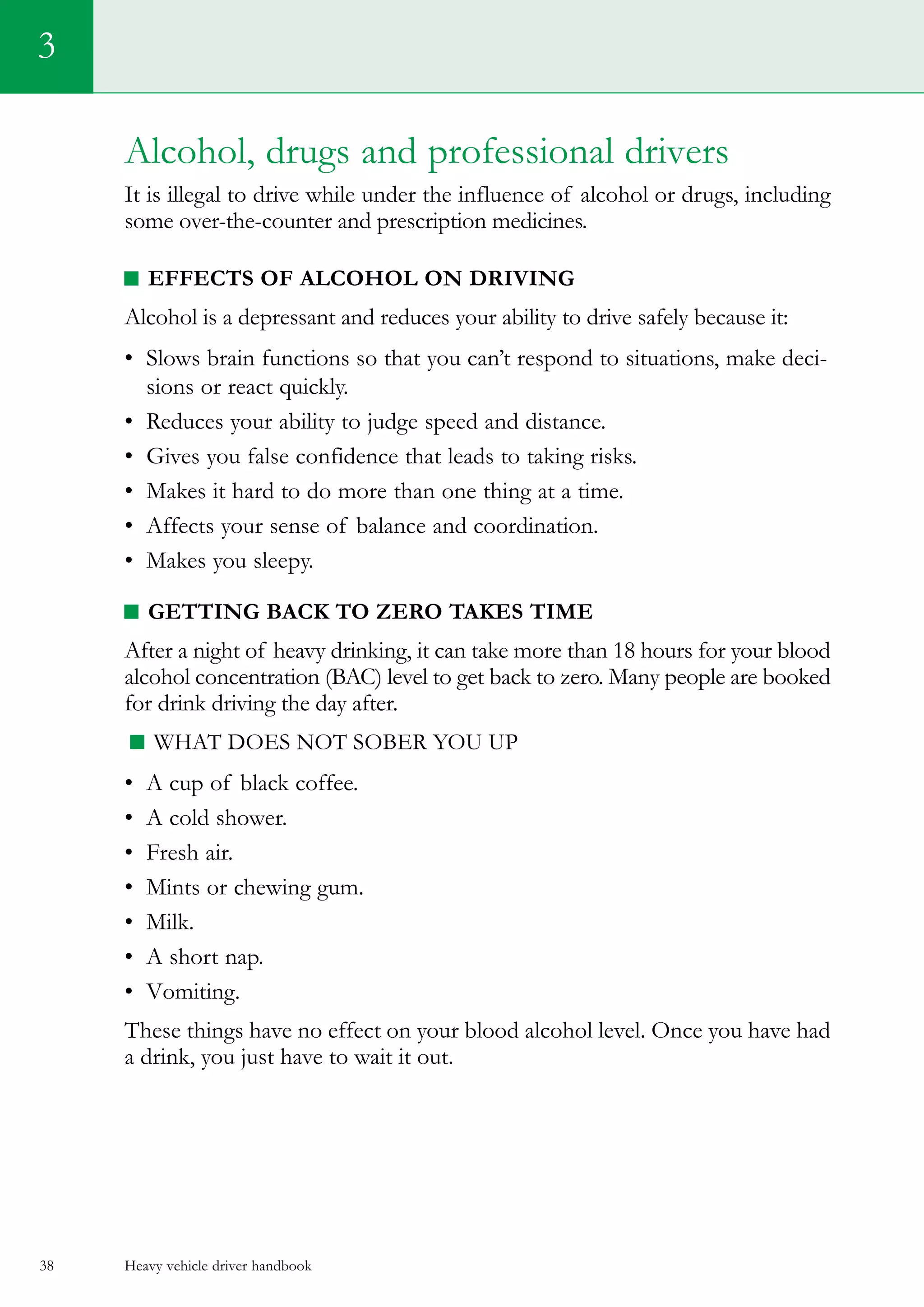 Heavy vehicle driver handbook38
3
Alcohol, drugs and professional drivers
It is illegal to drive while under the influence of alcohol or drugs, including
some over-the-counter and prescription medicines.
Effects of alcohol on driving
Alcohol is a depressant and reduces your ability to drive safely because it:
•	 Slows brain functions so that you can’t respond to situations, make deci-
sions or react quickly.
•	 Reduces your ability to judge speed and distance.
•	 Gives you false confidence that leads to taking risks.
•	 Makes it hard to do more than one thing at a time.
•	 Affects your sense of balance and coordination.
•	 Makes you sleepy.
Getting back to zero takes time
After a night of heavy drinking, it can take more than 18 hours for your blood
alcohol concentration (BAC) level to get back to zero. Many people are booked
for drink driving the day after.
What does not sober you up
•	 A cup of black coffee.
•	 A cold shower.
•	 Fresh air.
•	 Mints or chewing gum.
•	 Milk.
•	 A short nap.
•	 Vomiting.
These things have no effect on your blood alcohol level. Once you have had
a drink, you just have to wait it out.
 