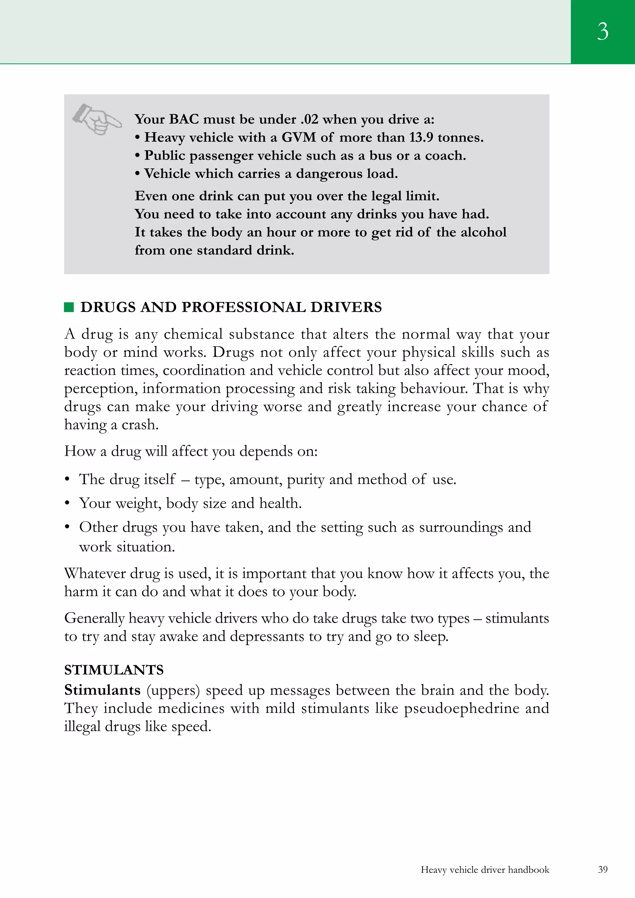 Your BAC must be under .02 when you drive a:
• Heavy vehicle with a GVM of more than 13.9 tonnes.
• Public passenger vehicle such as a bus or a coach.
• Vehicle which carries a dangerous load.
Even one drink can put you over the legal limit.
You need to take into account any drinks you have had.
It takes the body an hour or more to get rid of the alcohol
from one standard drink.
Drugs and professional drivers
A drug is any chemical substance that alters the normal way that your
body or mind works. Drugs not only affect your physical skills such as
reaction times, coordination and vehicle control but also affect your mood,
perception, information processing and risk taking behaviour. That is why
drugs can make your driving worse and greatly increase your chance of
having a crash.
How a drug will affect you depends on:
•	 The drug itself – type, amount, purity and method of use.
•	 Your weight, body size and health.
•	 Other drugs you have taken, and the setting such as surroundings and
work situation.
Whatever drug is used, it is important that you know how it affects you, the
harm it can do and what it does to your body.
Generally heavy vehicle drivers who do take drugs take two types – stimulants
to try and stay awake and depressants to try and go to sleep.
stimulants
Stimulants (uppers) speed up messages between the brain and the body.
They include medicines with mild stimulants like pseudoephedrine and
illegal drugs like speed.
Heavy vehicle driver handbook 39
3
 