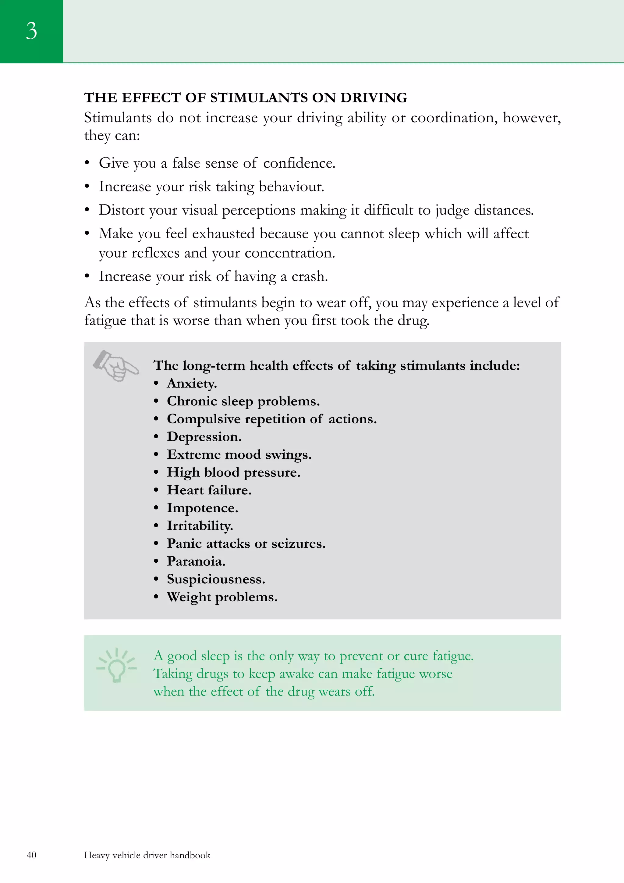 Heavy vehicle driver handbook40
3
The effect of stimulants on driving
Stimulants do not increase your driving ability or coordination, however,
they can:
•	 Give you a false sense of confidence.
•	 Increase your risk taking behaviour.
•	 Distort your visual perceptions making it difficult to judge distances.
•	 Make you feel exhausted because you cannot sleep which will affect
your reflexes and your concentration.
•	 Increase your risk of having a crash.
As the effects of stimulants begin to wear off, you may experience a level of
fatigue that is worse than when you first took the drug.
The long-term health effects of taking stimulants include:
• Anxiety.
• Chronic sleep problems.
• Compulsive repetition of actions.
• Depression.
• Extreme mood swings.
• High blood pressure.
• Heart failure.
• Impotence.
• Irritability.
• Panic attacks or seizures.
• Paranoia.
• Suspiciousness.
• Weight problems.
A good sleep is the only way to prevent or cure fatigue.
Taking drugs to keep awake can make fatigue worse
when the effect of the drug wears off.
 