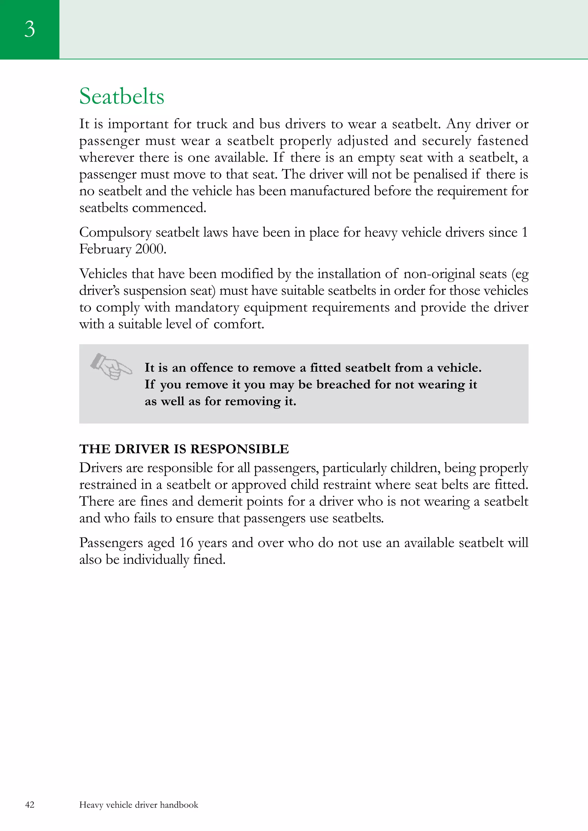 Heavy vehicle driver handbook42
Seatbelts
It is important for truck and bus drivers to wear a seatbelt. Any driver or
passenger must wear a seatbelt properly adjusted and securely fastened
wherever there is one available. If there is an empty seat with a seatbelt, a
passenger must move to that seat. The driver will not be penalised if there is
no seatbelt and the vehicle has been manufactured before the requirement for
seatbelts commenced.
Compulsory seatbelt laws have been in place for heavy vehicle drivers since 1
February 2000.
Vehicles that have been modified by the installation of non-original seats (eg
driver’s suspension seat) must have suitable seatbelts in order for those vehicles
to comply with mandatory equipment requirements and provide the driver
with a suitable level of comfort.
It is an offence to remove a fitted seatbelt from a vehicle.
If you remove it you may be breached for not wearing it
as well as for removing it.
The driver is responsible
Drivers are responsible for all passengers, particularly children, being properly
restrained in a seatbelt or approved child restraint where seat belts are fitted.
There are fines and demerit points for a driver who is not wearing a seatbelt
and who fails to ensure that passengers use seatbelts.
Passengers aged 16 years and over who do not use an available seatbelt will
also be individually fined.
3
 