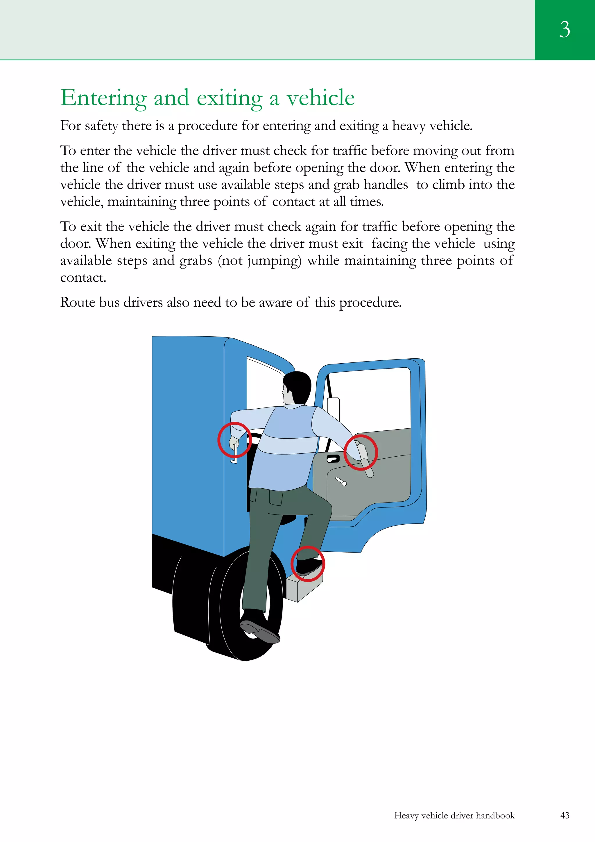 Heavy vehicle driver handbook 43
Entering and exiting a vehicle
For safety there is a procedure for entering and exiting a heavy vehicle.
To enter the vehicle the driver must check for traffic before moving out from
the line of the vehicle and again before opening the door. When entering the
vehicle the driver must use available steps and grab handles to climb into the
vehicle, maintaining three points of contact at all times.
To exit the vehicle the driver must check again for traffic before opening the
door. When exiting the vehicle the driver must exit facing the vehicle using
available steps and grabs (not jumping) while maintaining three points of
contact.
Route bus drivers also need to be aware of this procedure.
3
 