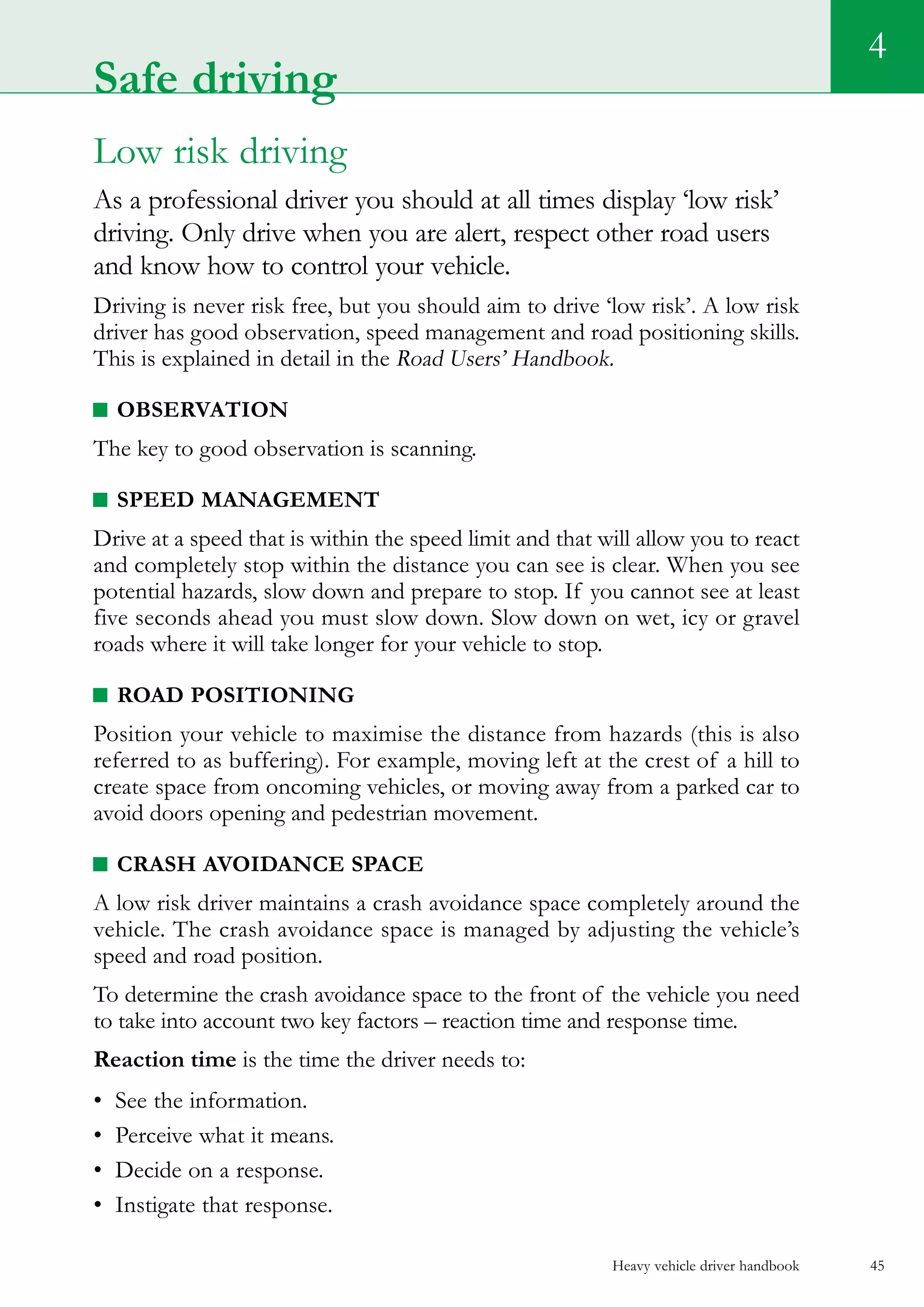 Heavy vehicle driver handbook 45
4
Low risk driving
As a professional driver you should at all times display ‘low risk’
driving. Only drive when you are alert, respect other road users
and know how to control your vehicle.
Driving is never risk free, but you should aim to drive ‘low risk’. A low risk
driver has good observation, speed management and road positioning skills.
This is explained in detail in the Road Users’ Handbook.
Observation
The key to good observation is scanning.
Speed management
Drive at a speed that is within the speed limit and that will allow you to react
and completely stop within the distance you can see is clear. When you see
potential hazards, slow down and prepare to stop. If you cannot see at least
five seconds ahead you must slow down. Slow down on wet, icy or gravel
roads where it will take longer for your vehicle to stop.
Road positioning
Position your vehicle to maximise the distance from hazards (this is also
referred to as buffering). For example, moving left at the crest of a hill to
create space from oncoming vehicles, or moving away from a parked car to
avoid doors opening and pedestrian movement.
Crash avoidance space
A low risk driver maintains a crash avoidance space completely around the
vehicle. The crash avoidance space is managed by adjusting the vehicle’s
speed and road position.
To determine the crash avoidance space to the front of the vehicle you need
to take into account two key factors – reaction time and response time.
Reaction time is the time the driver needs to:
•	 See the information.
•	 Perceive what it means.
•	 Decide on a response.
•	 Instigate that response.
Safe driving
 