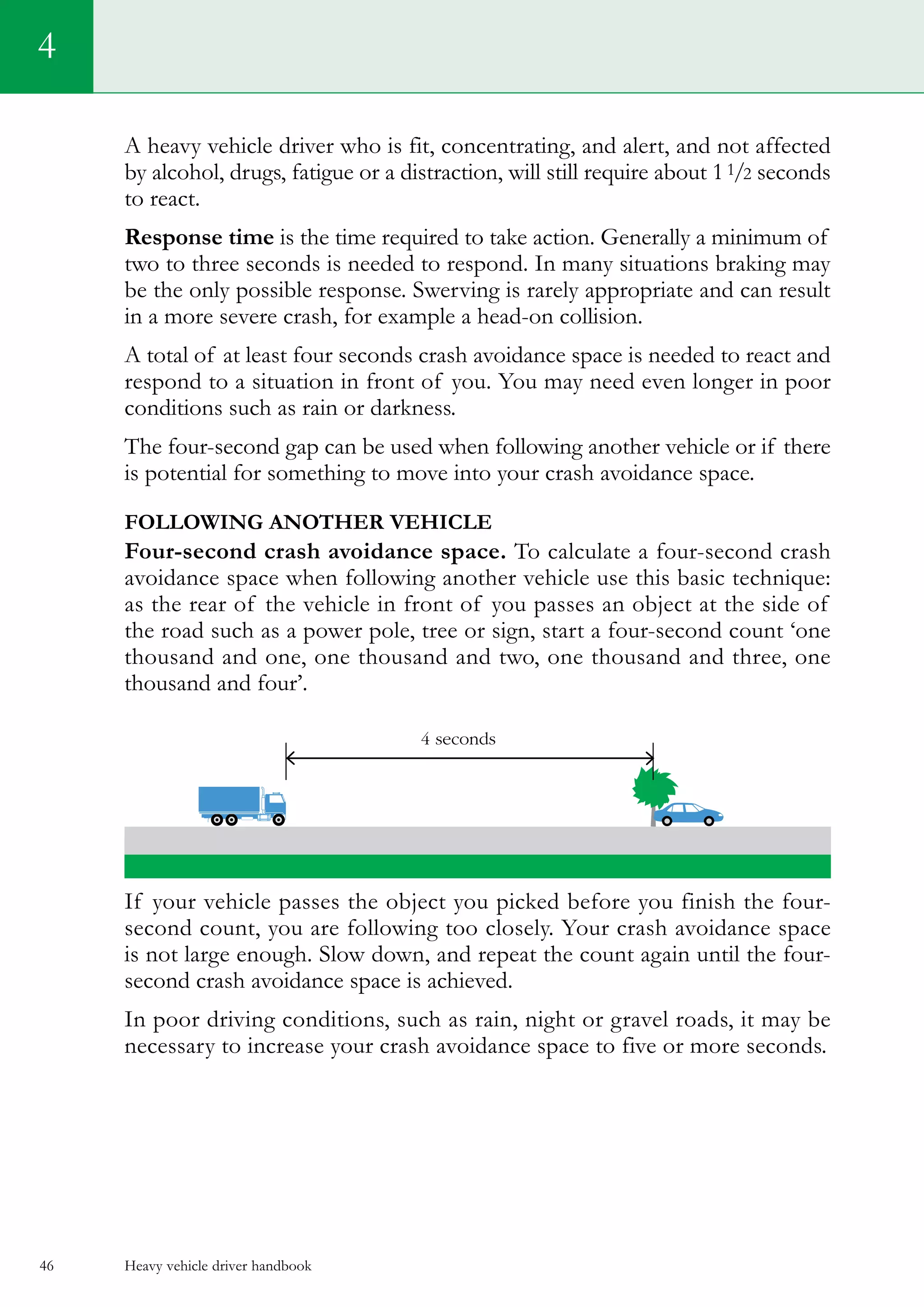 Heavy vehicle driver handbook46
4
A heavy vehicle driver who is fit, concentrating, and alert, and not affected
by alcohol, drugs, fatigue or a distraction, will still require about 11/2 seconds
to react.
Response time is the time required to take action. Generally a minimum of
two to three seconds is needed to respond. In many situations braking may
be the only possible response. Swerving is rarely appropriate and can result
in a more severe crash, for example a head-on collision.
A total of at least four seconds crash avoidance space is needed to react and
respond to a situation in front of you. You may need even longer in poor
conditions such as rain or darkness.
The four-second gap can be used when following another vehicle or if there
is potential for something to move into your crash avoidance space.
Following another vehicle
Four-second crash avoidance space. To calculate a four-second crash
avoidance space when following another vehicle use this basic technique:
as the rear of the vehicle in front of you passes an object at the side of
the road such as a power pole, tree or sign, start a four-second count ‘one
thousand and one, one thousand and two, one thousand and three, one
thousand and four’.
If your vehicle passes the object you picked before you finish the four-
second count, you are following too closely. Your crash avoidance space
is not large enough. Slow down, and repeat the count again until the four-
second crash avoidance space is achieved.
In poor driving conditions, such as rain, night or gravel roads, it may be
necessary to increase your crash avoidance space to five or more seconds.
 