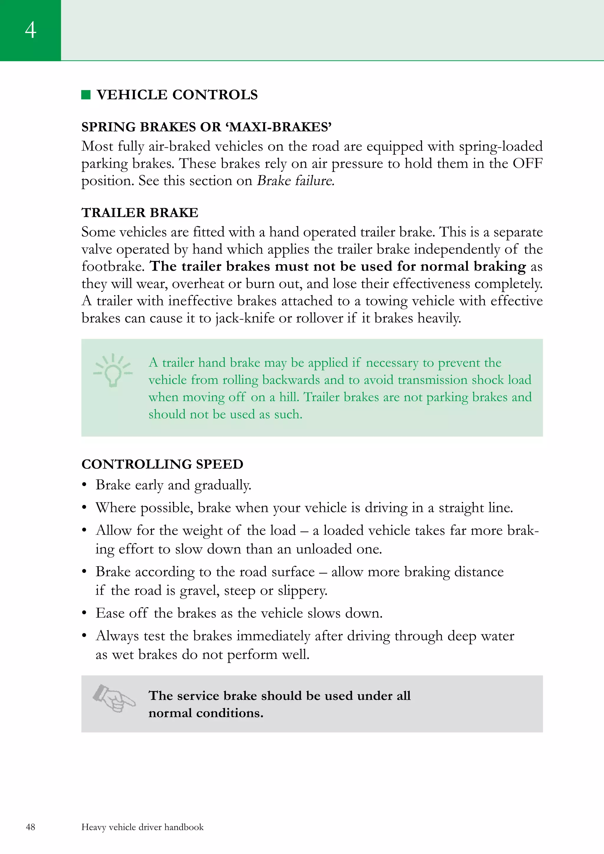 Heavy vehicle driver handbook48
4
Vehicle controls
Spring brakes or ‘maxi-brakes’
Most fully air-braked vehicles on the road are equipped with spring-loaded
parking brakes. These brakes rely on air pressure to hold them in the OFF
position. See this section on Brake failure.
Trailer brake
Some vehicles are fitted with a hand operated trailer brake. This is a separate
valve operated by hand which applies the trailer brake independently of the
footbrake. The trailer brakes must not be used for normal braking as
they will wear, overheat or burn out, and lose their effectiveness completely.
A trailer with ineffective brakes attached to a towing vehicle with effective
brakes can cause it to jack-knife or rollover if it brakes heavily.
A trailer hand brake may be applied if necessary to prevent the
vehicle from rolling backwards and to avoid transmission shock load
when moving off on a hill. Trailer brakes are not parking brakes and
should not be used as such.
Controlling speed
•	 Brake early and gradually.
•	 Where possible, brake when your vehicle is driving in a straight line.
•	 Allow for the weight of the load – a loaded vehicle takes far more brak-
ing effort to slow down than an unloaded one.
•	 Brake according to the road surface – allow more braking distance
if the road is gravel, steep or slippery.
•	 Ease off the brakes as the vehicle slows down.
•	 Always test the brakes immediately after driving through deep water
as wet brakes do not perform well.
The service brake should be used under all
normal conditions.
 
