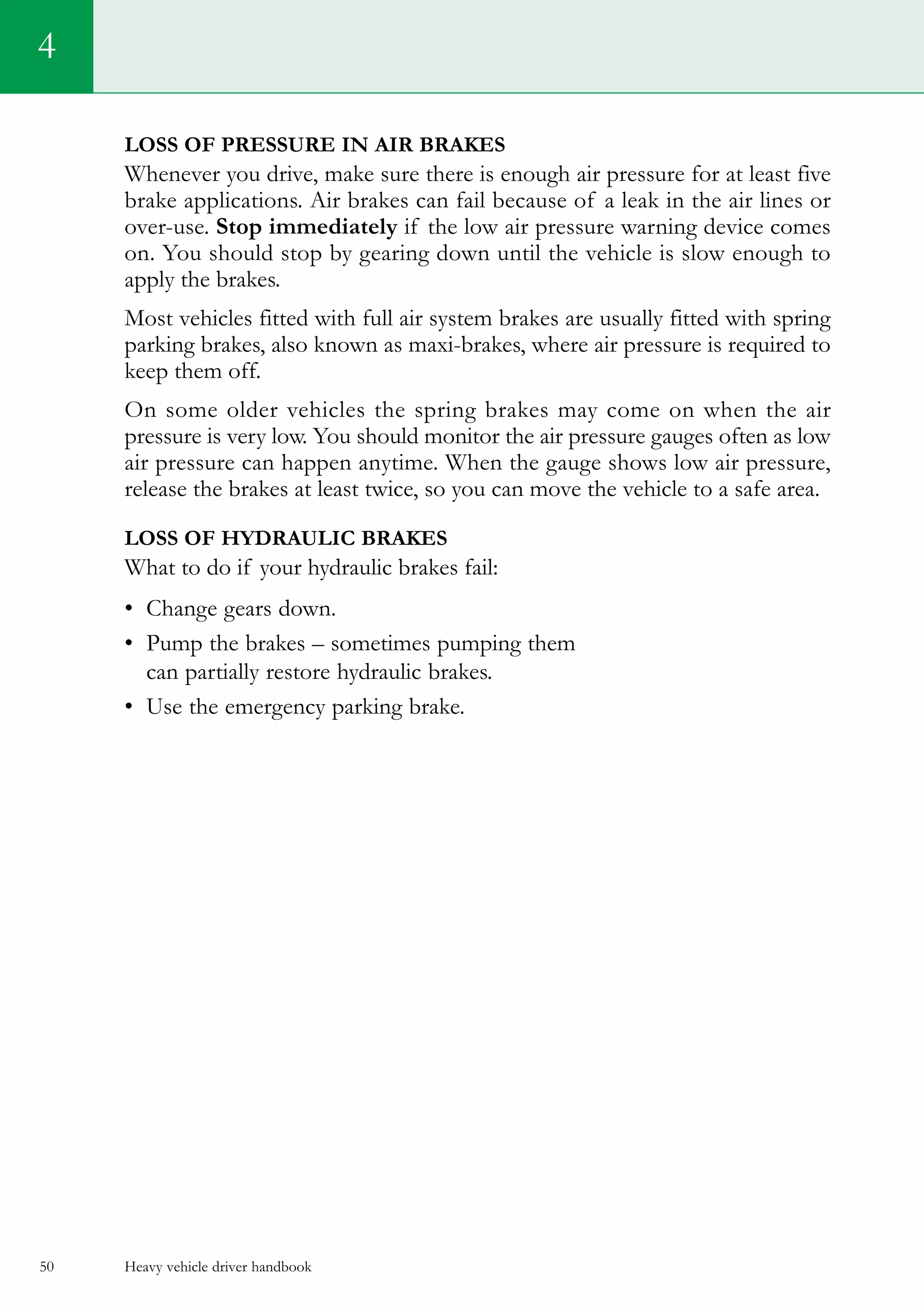 Heavy vehicle driver handbook50
Loss of pressure in air brakes
Whenever you drive, make sure there is enough air pressure for at least five
brake applications. Air brakes can fail because of a leak in the air lines or
over-use. Stop immediately if the low air pressure warning device comes
on. You should stop by gearing down until the vehicle is slow enough to
apply the brakes.
Most vehicles fitted with full air system brakes are usually fitted with spring
parking brakes, also known as maxi-brakes, where air pressure is required to
keep them off.
On some older vehicles the spring brakes may come on when the air
pressure is very low. You should monitor the air pressure gauges often as low
air pressure can happen anytime. When the gauge shows low air pressure,
release the brakes at least twice, so you can move the vehicle to a safe area.
Loss of hydraulic brakes
What to do if your hydraulic brakes fail:
•	 Change gears down.
•	 Pump the brakes – sometimes pumping them
can partially restore hydraulic brakes.
•	 Use the emergency parking brake.
4
 