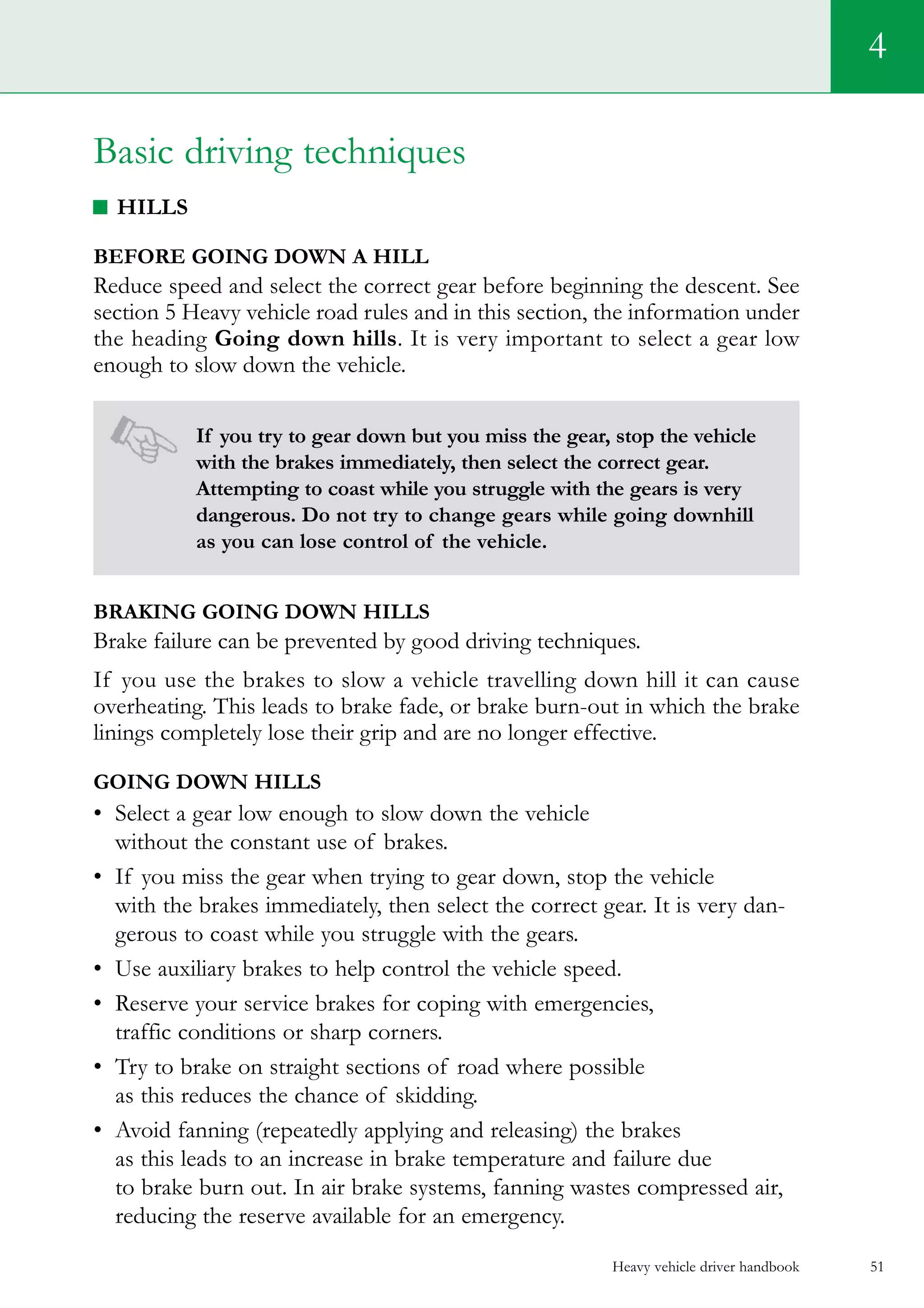 Heavy vehicle driver handbook 51
4
Basic driving techniques
Hills
Before going down a hill
Reduce speed and select the correct gear before beginning the descent. See
section 5 Heavy vehicle road rules and in this section, the information under
the heading Going down hills. It is very important to select a gear low
enough to slow down the vehicle.
If you try to gear down but you miss the gear, stop the vehicle
with the brakes immediately, then select the correct gear.
Attempting to coast while you struggle with the gears is very
dangerous. Do not try to change gears while going downhill
as you can lose control of the vehicle.
Braking going down hills
Brake failure can be prevented by good driving techniques.
If you use the brakes to slow a vehicle travelling down hill it can cause
overheating. This leads to brake fade, or brake burn-out in which the brake
linings completely lose their grip and are no longer effective.
Going down hills
•	 Select a gear low enough to slow down the vehicle
without the constant use of brakes.
•	 If you miss the gear when trying to gear down, stop the vehicle
with the brakes immediately, then select the correct gear. It is very dan-
gerous to coast while you struggle with the gears.
•	 Use auxiliary brakes to help control the vehicle speed.
•	 Reserve your service brakes for coping with emergencies,
traffic conditions or sharp corners.
•	 Try to brake on straight sections of road where possible
as this reduces the chance of skidding.
•	 Avoid fanning (repeatedly applying and releasing) the brakes
as this leads to an increase in brake temperature and failure due
to brake burn out. In air brake systems, fanning wastes compressed air,
reducing the reserve available for an emergency.
 