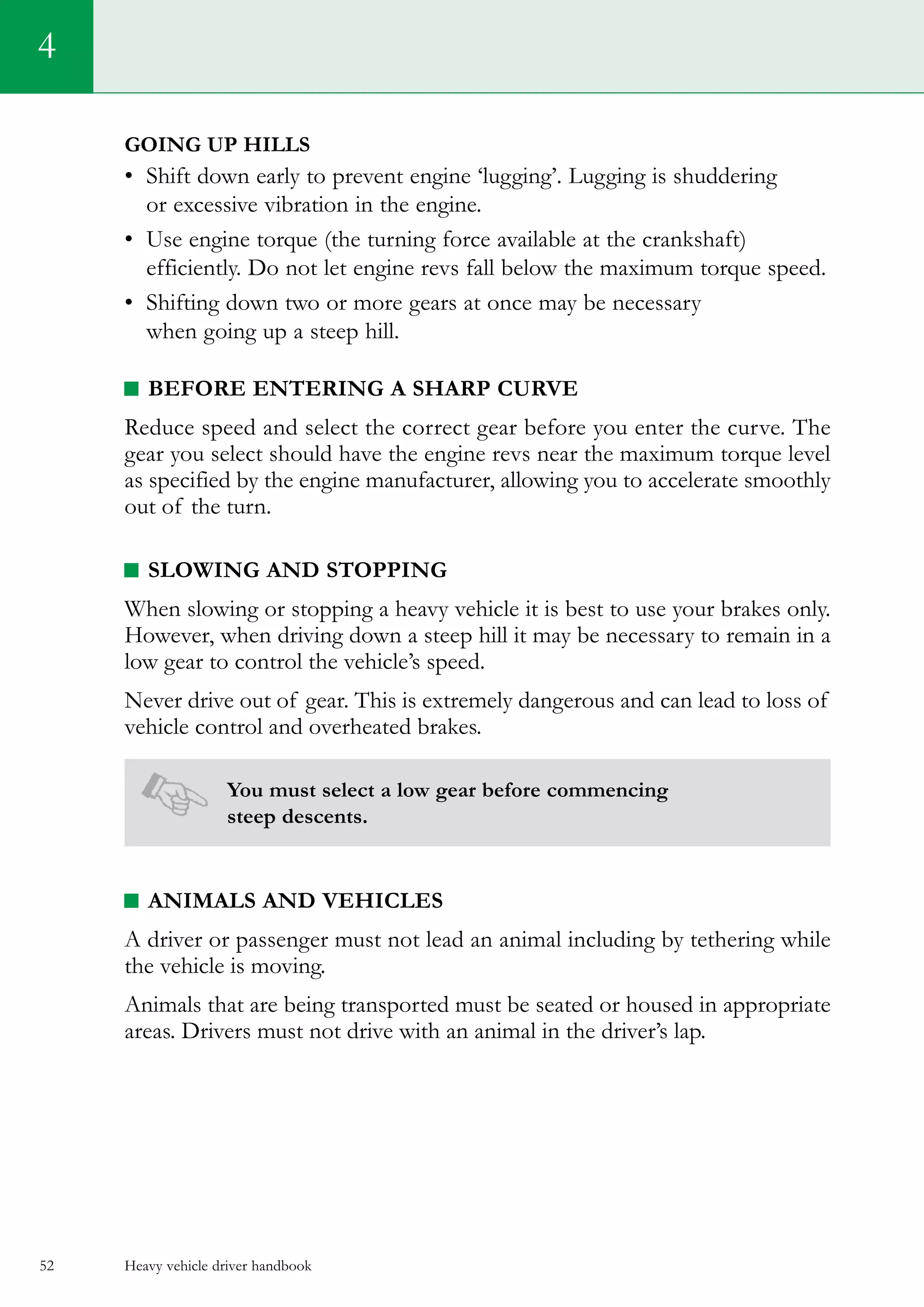 Heavy vehicle driver handbook52
4
Going up hills
•	 Shift down early to prevent engine ‘lugging’. Lugging is shuddering
or excessive vibration in the engine.
•	 Use engine torque (the turning force available at the crankshaft)
efficiently. Do not let engine revs fall below the maximum torque speed.
•	 Shifting down two or more gears at once may be necessary
when going up a steep hill.
Before entering a sharp curve
Reduce speed and select the correct gear before you enter the curve. The
gear you select should have the engine revs near the maximum torque level
as specified by the engine manufacturer, allowing you to accelerate smoothly
out of the turn.
Slowing and stopping
When slowing or stopping a heavy vehicle it is best to use your brakes only.
However, when driving down a steep hill it may be necessary to remain in a
low gear to control the vehicle’s speed.
Never drive out of gear. This is extremely dangerous and can lead to loss of
vehicle control and overheated brakes.
You must select a low gear before commencing
steep descents.
ANIMALS AND VEHICLES
A driver or passenger must not lead an animal including by tethering while
the vehicle is moving.
Animals that are being transported must be seated or housed in appropriate
areas. Drivers must not drive with an animal in the driver’s lap.
 