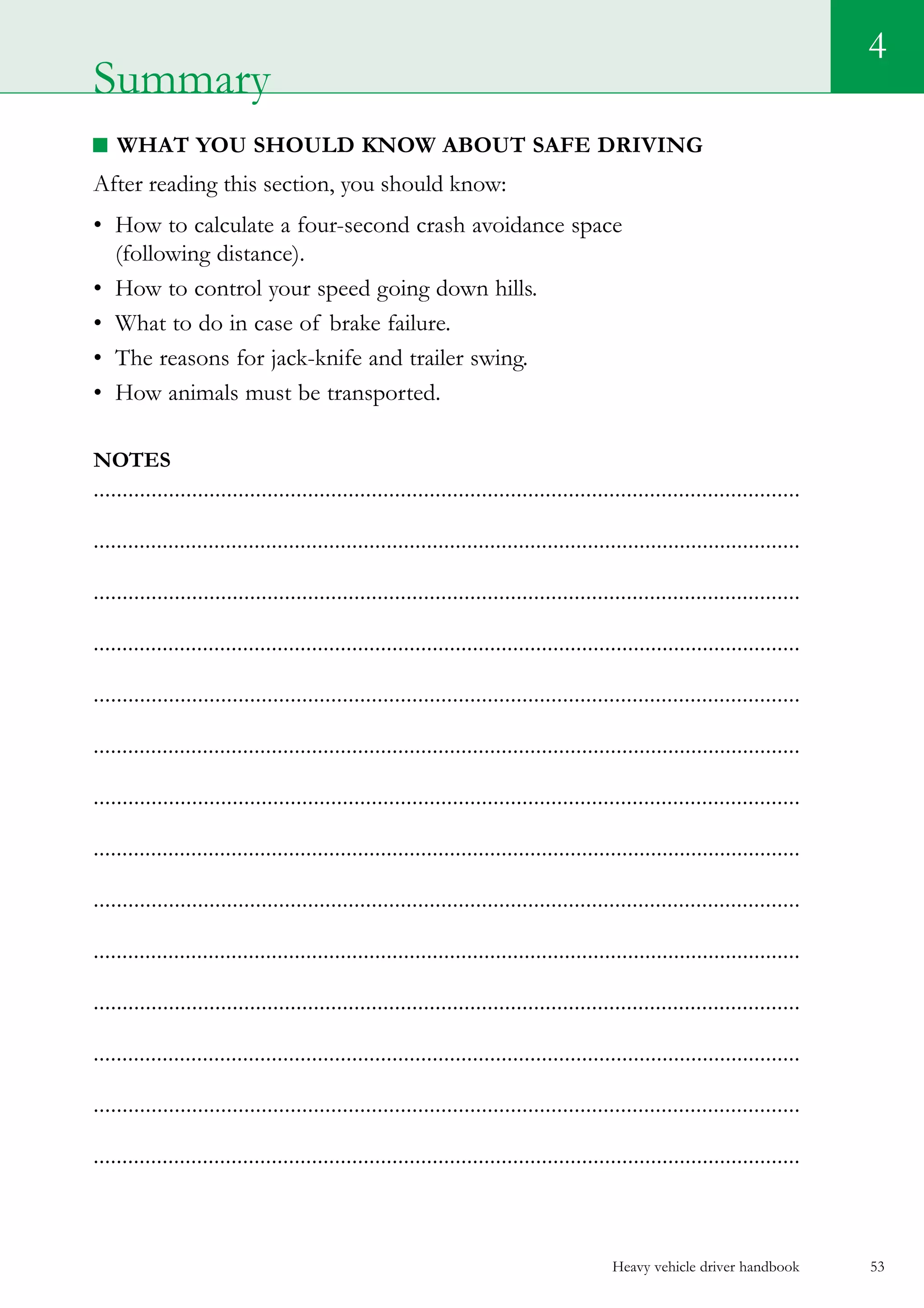 Heavy vehicle driver handbook 53
4
What you should know about safe driving
After reading this section, you should know:
•	 How to calculate a four-second crash avoidance space
(following distance).
•	 How to control your speed going down hills.
•	 What to do in case of brake failure.
•	 The reasons for jack-knife and trailer swing.
•	 How animals must be transported.
Notes
..........................................................................................................................
...........................................................................................................................
..........................................................................................................................
...........................................................................................................................
..........................................................................................................................
...........................................................................................................................
..........................................................................................................................
...........................................................................................................................
..........................................................................................................................
...........................................................................................................................
..........................................................................................................................
...........................................................................................................................
..........................................................................................................................
...........................................................................................................................
Summary
 