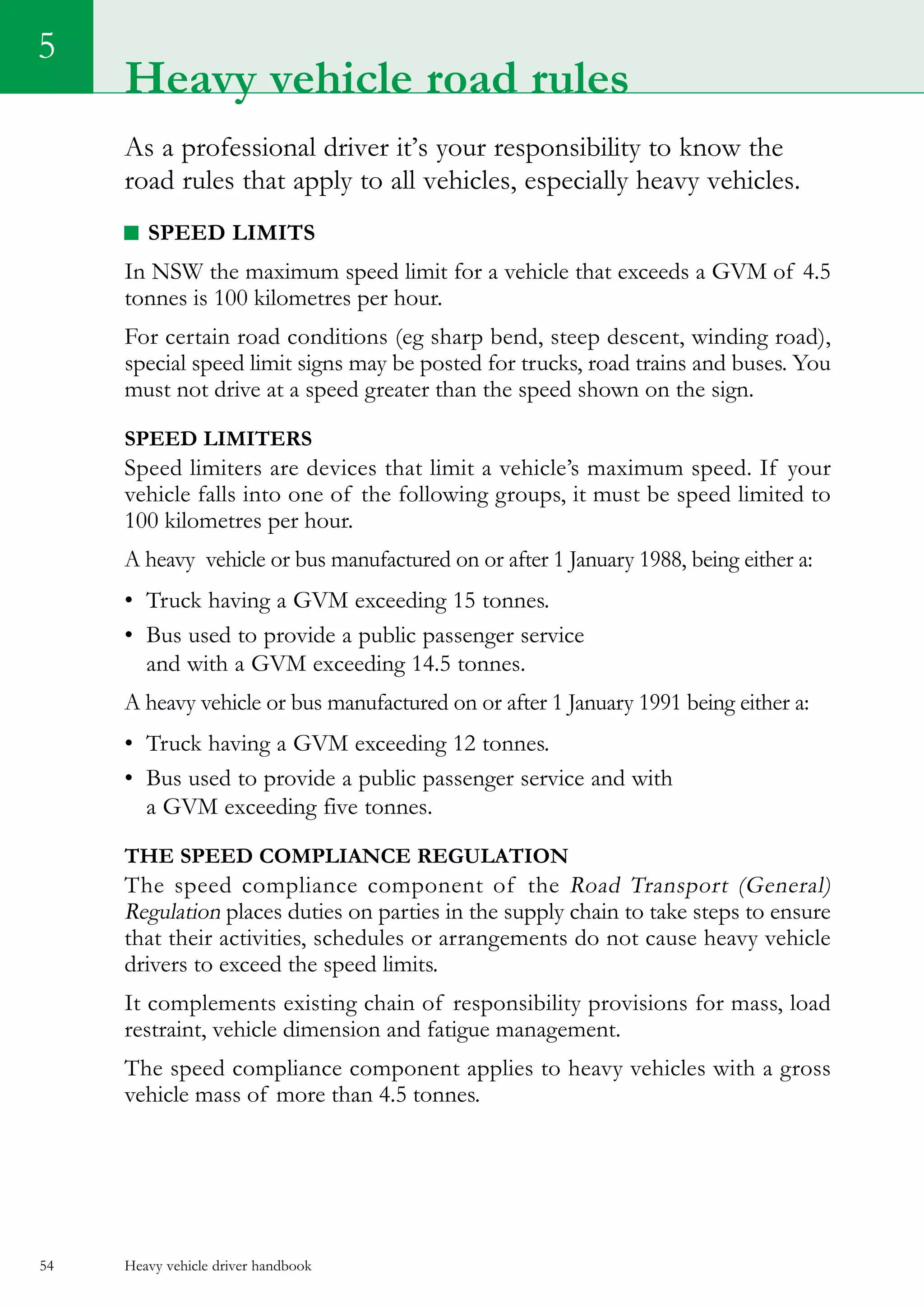 Heavy vehicle driver handbook54
5
As a professional driver it’s your responsibility to know the
road rules that apply to all vehicles, especially heavy vehicles.
Speed limits
In NSW the maximum speed limit for a vehicle that exceeds a GVM of 4.5
tonnes is 100 kilometres per hour.
For certain road conditions (eg sharp bend, steep descent, winding road),
special speed limit signs may be posted for trucks, road trains and buses. You
must not drive at a speed greater than the speed shown on the sign.
Speed limiters
Speed limiters are devices that limit a vehicle’s maximum speed. If your
vehicle falls into one of the following groups, it must be speed limited to
100 kilometres per hour.
A heavy  vehicle or bus manufactured on or after 1 January 1988, being either a:
•	 Truck having a GVM exceeding 15 tonnes.
•	 Bus used to provide a public passenger service
and with a GVM exceeding 14.5 tonnes.
A heavy vehicle or bus manufactured on or after 1 January 1991 being either a:
•	 Truck having a GVM exceeding 12 tonnes.
•	 Bus used to provide a public passenger service and with
a GVM exceeding five tonnes.
The SPEED COMPLIANCE Regulation
The speed compliance component of the Road Transport (General)
Regulation places duties on parties in the supply chain to take steps to ensure
that their activities, schedules or arrangements do not cause heavy vehicle
drivers to exceed the speed limits.
It complements existing chain of responsibility provisions for mass, load
restraint, vehicle dimension and fatigue management.
The speed compliance component applies to heavy vehicles with a gross
vehicle mass of more than 4.5 tonnes.
Heavy vehicle road rules
 