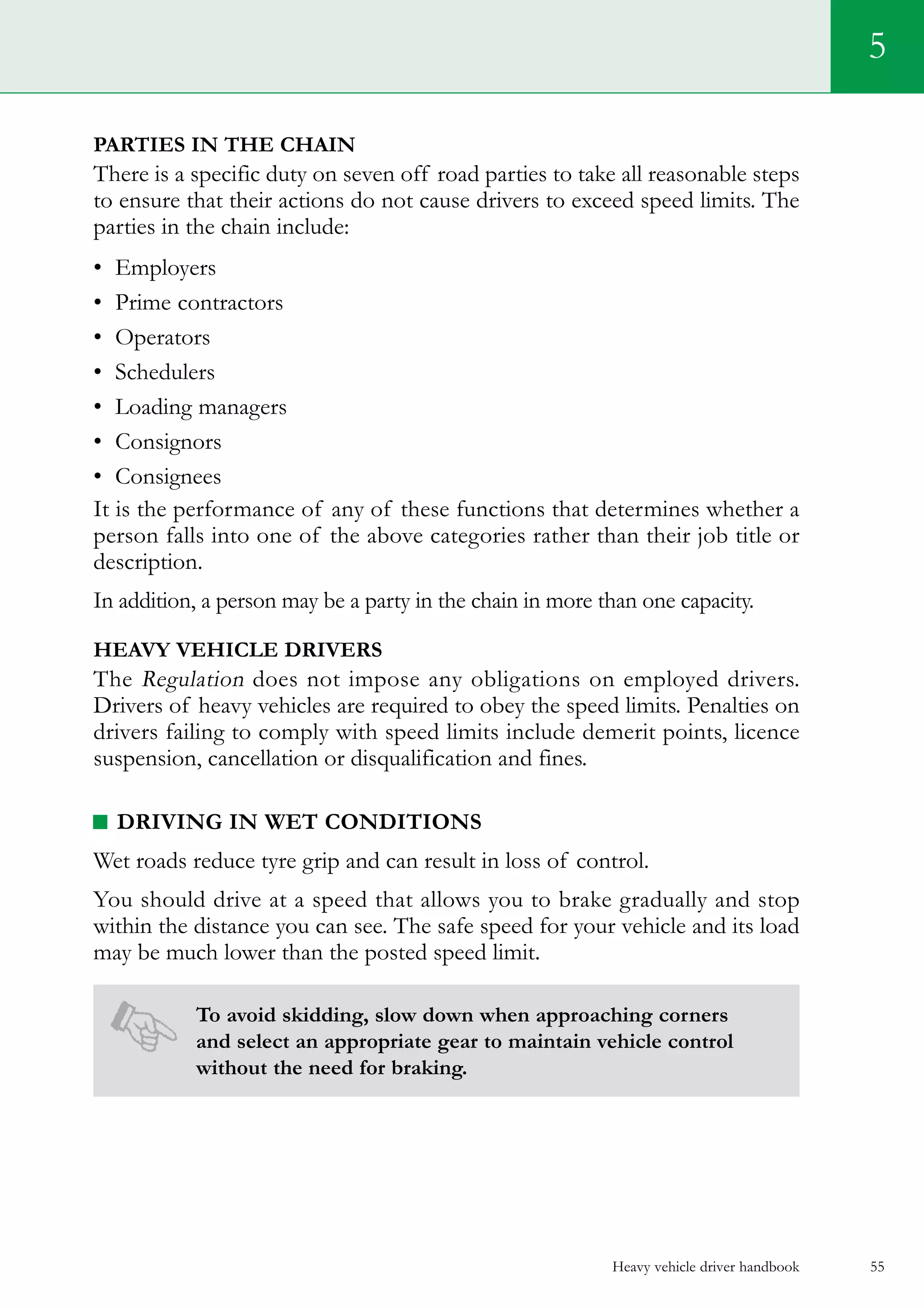 Heavy vehicle driver handbook 55
5
Parties in the Chain
There is a specific duty on seven off road parties to take all reasonable steps
to ensure that their actions do not cause drivers to exceed speed limits. The
parties in the chain include:
•	 Employers
•	 Prime contractors
•	 Operators
•	 Schedulers
•	 Loading managers
•	 Consignors
•	 Consignees
It is the performance of any of these functions that determines whether a
person falls into one of the above categories rather than their job title or
description.
In addition, a person may be a party in the chain in more than one capacity.
Heavy vehicle drivers
The Regulation does not impose any obligations on employed drivers.
Drivers of heavy vehicles are required to obey the speed limits. Penalties on
drivers failing to comply with speed limits include demerit points, licence
suspension, cancellation or disqualification and fines.
Driving in wet conditions
Wet roads reduce tyre grip and can result in loss of control.
You should drive at a speed that allows you to brake gradually and stop
within the distance you can see. The safe speed for your vehicle and its load
may be much lower than the posted speed limit.
To avoid skidding, slow down when approaching corners
and select an appropriate gear to maintain vehicle control
without the need for braking.
 