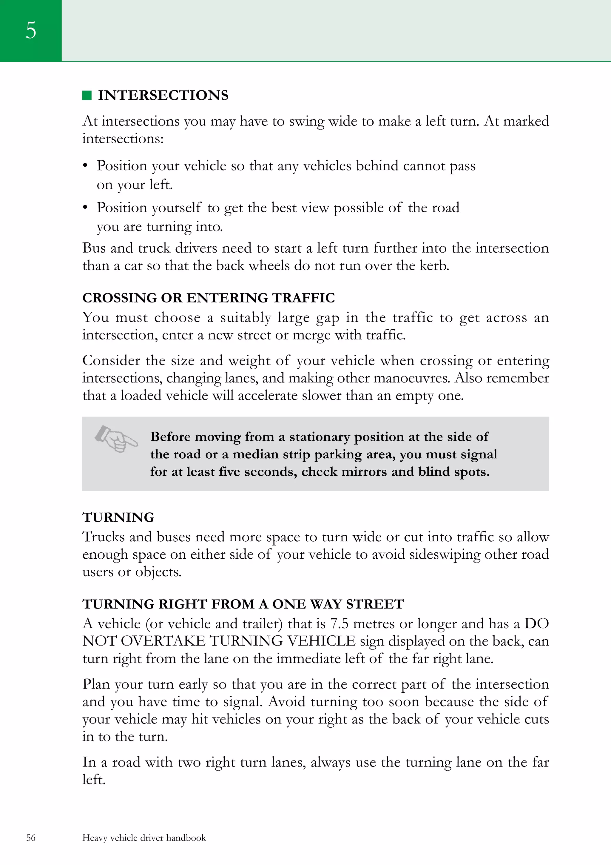 Heavy vehicle driver handbook56
5
Intersections
At intersections you may have to swing wide to make a left turn. At marked
intersections:
•	 Position your vehicle so that any vehicles behind cannot pass
on your left.
•	 Position yourself to get the best view possible of the road
you are turning into.
Bus and truck drivers need to start a left turn further into the intersection
than a car so that the back wheels do not run over the kerb.
Crossing or entering traffic
You must choose a suitably large gap in the traffic to get across an
intersection, enter a new street or merge with traffic.
Consider the size and weight of your vehicle when crossing or entering
intersections, changing lanes, and making other manoeuvres. Also remember
that a loaded vehicle will accelerate slower than an empty one.
Before moving from a stationary position at the side of
the road or a median strip parking area, you must signal
for at least five seconds, check mirrors and blind spots.
Turning
Trucks and buses need more space to turn wide or cut into traffic so allow
enough space on either side of your vehicle to avoid sideswiping other road
users or objects.
Turning right from a one way street
A vehicle (or vehicle and trailer) that is 7.5 metres or longer and has a DO
NOT OVERTAKE TURNING VEHICLE sign displayed on the back, can
turn right from the lane on the immediate left of the far right lane.
Plan your turn early so that you are in the correct part of the intersection
and you have time to signal. Avoid turning too soon because the side of
your vehicle may hit vehicles on your right as the back of your vehicle cuts
in to the turn.
In a road with two right turn lanes, always use the turning lane on the far
left.
 