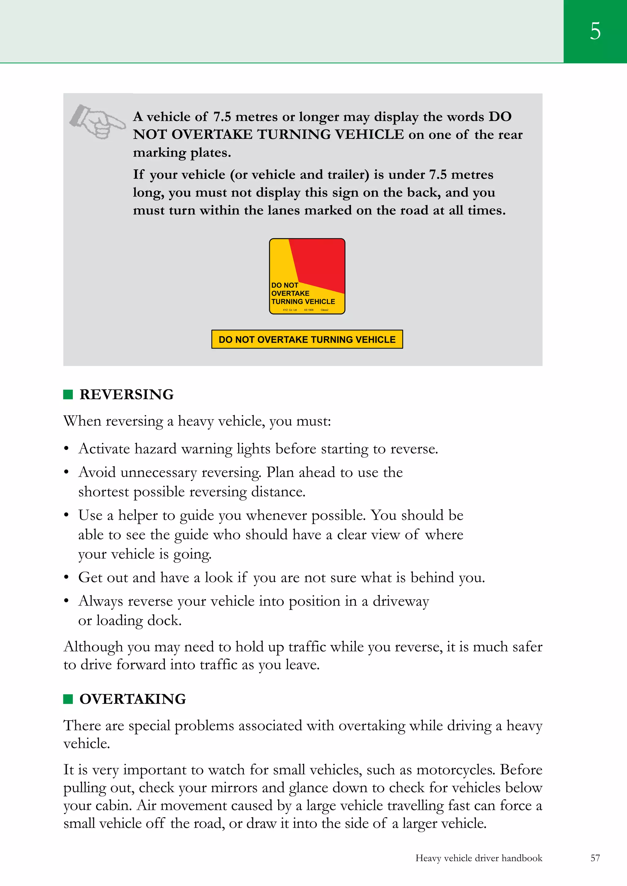 Heavy vehicle driver handbook 57
5
A vehicle of 7.5 metres or longer may display the words DO
NOT OVERTAKE TURNING VEHICLE on one of the rear
marking plates.
If your vehicle (or vehicle and trailer) is under 7.5 metres
long, you must not display this sign on the back, and you
must turn within the lanes marked on the road at all times.
Reversing
When reversing a heavy vehicle, you must:
•	 Activate hazard warning lights before starting to reverse.
•	 Avoid unnecessary reversing. Plan ahead to use the
shortest possible reversing distance.
•	 Use a helper to guide you whenever possible. You should be
able to see the guide who should have a clear view of where
your vehicle is going.
•	 Get out and have a look if you are not sure what is behind you.
•	 Always reverse your vehicle into position in a driveway
or loading dock.
Although you may need to hold up traffic while you reverse, it is much safer
to drive forward into traffic as you leave.
Overtaking
There are special problems associated with overtaking while driving a heavy
vehicle.
It is very important to watch for small vehicles, such as motorcycles. Before
pulling out, check your mirrors and glance down to check for vehicles below
your cabin. Air movement caused by a large vehicle travelling fast can force a
small vehicle off the road, or draw it into the side of a larger vehicle.
 
