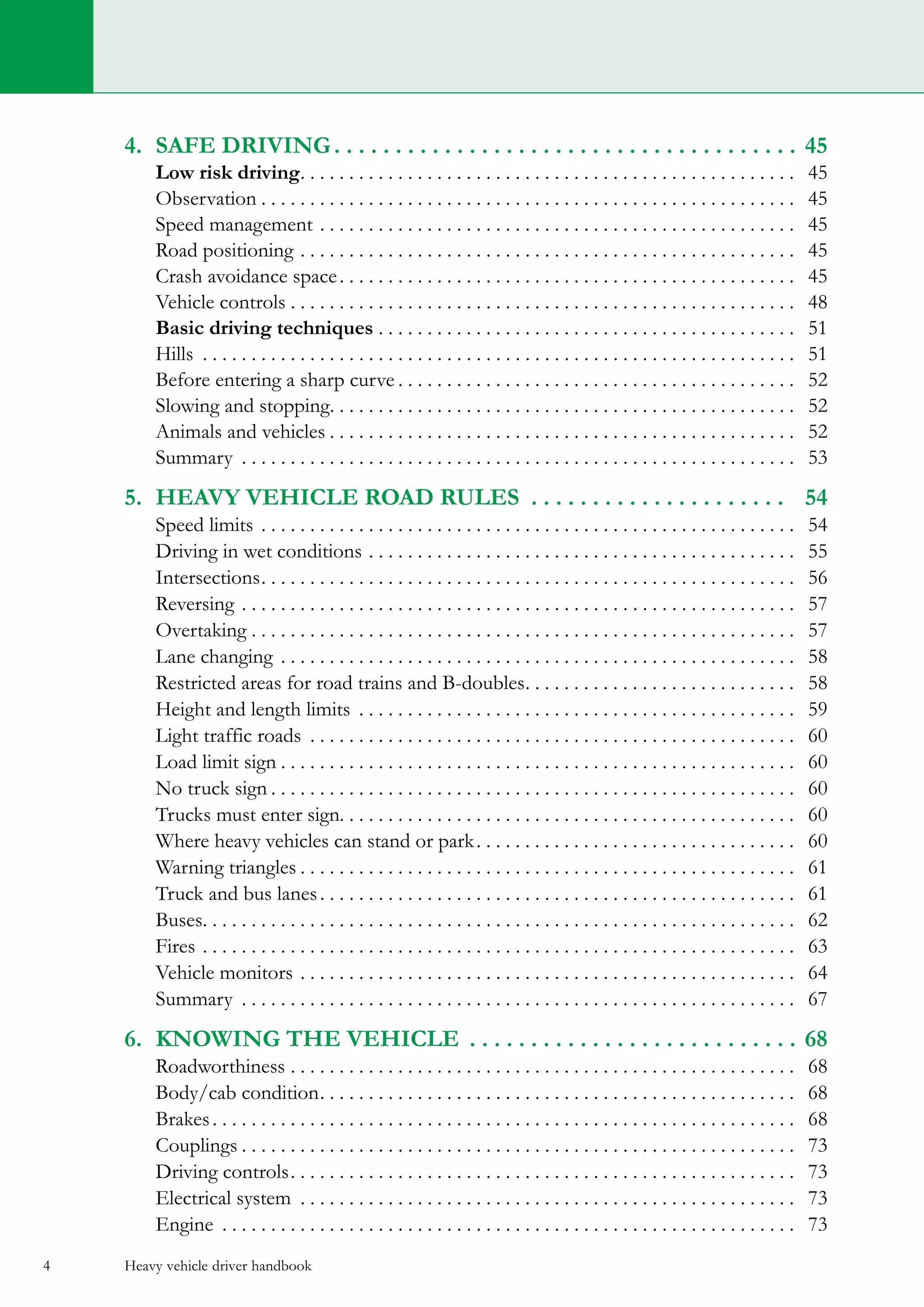 Heavy vehicle driver handbook4
4.	 safe driving. . . . . . . . . . . . . . . . . . . . . . . . . . . . . . . . . . . . . .  45
	 Low risk driving. . . . . . . . . . . . . . . . . . . . . . . . . . . . . . . . . . . . . . . . . . . . . . . . . . . . 45
	Observation. . . . . . . . . . . . . . . . . . . . . . . . . . . . . . . . . . . . . . . . . . . . . . . . . . . . . . . . 45
	 Speed management. . . . . . . . . . . . . . . . . . . . . . . . . . . . . . . . . . . . . . . . . . . . . . . . . . 45
	 Road positioning. . . . . . . . . . . . . . . . . . . . . . . . . . . . . . . . . . . . . . . . . . . . . . . . . . . . 45
	 Crash avoidance space. . . . . . . . . . . . . . . . . . . . . . . . . . . . . . . . . . . . . . . . . . . . . . . . 45
	 Vehicle controls. . . . . . . . . . . . . . . . . . . . . . . . . . . . . . . . . . . . . . . . . . . . . . . . . . . . . 48
	 Basic driving techniques. . . . . . . . . . . . . . . . . . . . . . . . . . . . . . . . . . . . . . . . . . . . 51
	 Hills . . . . . . . . . . . . . . . . . . . . . . . . . . . . . . . . . . . . . . . . . . . . . . . . . . . . . . . . . . . . . . 51
	 Before entering a sharp curve. . . . . . . . . . . . . . . . . . . . . . . . . . . . . . . . . . . . . . . . . . 52
	 Slowing and stopping. . . . . . . . . . . . . . . . . . . . . . . . . . . . . . . . . . . . . . . . . . . . . . . . . 52
	 Animals and vehicles. . . . . . . . . . . . . . . . . . . . . . . . . . . . . . . . . . . . . . . . . . . . . . . . . 52
	 Summary . . . . . . . . . . . . . . . . . . . . . . . . . . . . . . . . . . . . . . . . . . . . . . . . . . . . . . . . . . 53
5.	 heavy vehicle road rules . . . . . . . . . . . . . . . . . . . . . . 54
	 Speed limits. . . . . . . . . . . . . . . . . . . . . . . . . . . . . . . . . . . . . . . . . . . . . . . . . . . . . . . . 54
	 Driving in wet conditions. . . . . . . . . . . . . . . . . . . . . . . . . . . . . . . . . . . . . . . . . . . . . 55
	Intersections. . . . . . . . . . . . . . . . . . . . . . . . . . . . . . . . . . . . . . . . . . . . . . . . . . . . . . . . 56
	 Reversing. . . . . . . . . . . . . . . . . . . . . . . . . . . . . . . . . . . . . . . . . . . . . . . . . . . . . . . . . . 57
	 Overtaking. . . . . . . . . . . . . . . . . . . . . . . . . . . . . . . . . . . . . . . . . . . . . . . . . . . . . . . . . 57
	 Lane changing. . . . . . . . . . . . . . . . . . . . . . . . . . . . . . . . . . . . . . . . . . . . . . . . . . . . . . 58
	 Restricted areas for road trains and B-doubles. . . . . . . . . . . . . . . . . . . . . . . . . . . . . 58
	 Height and length limits . . . . . . . . . . . . . . . . . . . . . . . . . . . . . . . . . . . . . . . . . . . . . . 59
	 Light traffic roads . . . . . . . . . . . . . . . . . . . . . . . . . . . . . . . . . . . . . . . . . . . . . . . . . . . 60
	 Load limit sign. . . . . . . . . . . . . . . . . . . . . . . . . . . . . . . . . . . . . . . . . . . . . . . . . . . . . . 60
	 No truck sign. . . . . . . . . . . . . . . . . . . . . . . . . . . . . . . . . . . . . . . . . . . . . . . . . . . . . . . 60
	 Trucks must enter sign. . . . . . . . . . . . . . . . . . . . . . . . . . . . . . . . . . . . . . . . . . . . . . . 60
	 Where heavy vehicles can stand or park. . . . . . . . . . . . . . . . . . . . . . . . . . . . . . . . . . 60
	 Warning triangles. . . . . . . . . . . . . . . . . . . . . . . . . . . . . . . . . . . . . . . . . . . . . . . . . . . . 61
	 Truck and bus lanes. . . . . . . . . . . . . . . . . . . . . . . . . . . . . . . . . . . . . . . . . . . . . . . . . . 61
	 Buses. . . . . . . . . . . . . . . . . . . . . . . . . . . . . . . . . . . . . . . . . . . . . . . . . . . . . . . . . . . . . . 62
	 Fires. . . . . . . . . . . . . . . . . . . . . . . . . . . . . . . . . . . . . . . . . . . . . . . . . . . . . . . . . . . . . . 63
	 Vehicle monitors. . . . . . . . . . . . . . . . . . . . . . . . . . . . . . . . . . . . . . . . . . . . . . . . . . . . 64
	 Summary . . . . . . . . . . . . . . . . . . . . . . . . . . . . . . . . . . . . . . . . . . . . . . . . . . . . . . . . . . 67
6.	 KNowing the vehicle . . . . . . . . . . . . . . . . . . . . . . . . . . .  68
	 Roadworthiness. . . . . . . . . . . . . . . . . . . . . . . . . . . . . . . . . . . . . . . . . . . . . . . . . . . . . 68
	 Body/cab condition. . . . . . . . . . . . . . . . . . . . . . . . . . . . . . . . . . . . . . . . . . . . . . . . . . 68
	 Brakes. . . . . . . . . . . . . . . . . . . . . . . . . . . . . . . . . . . . . . . . . . . . . . . . . . . . . . . . . . . . . 68
	 Couplings. . . . . . . . . . . . . . . . . . . . . . . . . . . . . . . . . . . . . . . . . . . . . . . . . . . . . . . . . . 73
	 Driving controls. . . . . . . . . . . . . . . . . . . . . . . . . . . . . . . . . . . . . . . . . . . . . . . . . . . . . 73
	 Electrical system . . . . . . . . . . . . . . . . . . . . . . . . . . . . . . . . . . . . . . . . . . . . . . . . . . . . 73
	 Engine . . . . . . . . . . . . . . . . . . . . . . . . . . . . . . . . . . . . . . . . . . . . . . . . . . . . . . . . . . . . 73
 
