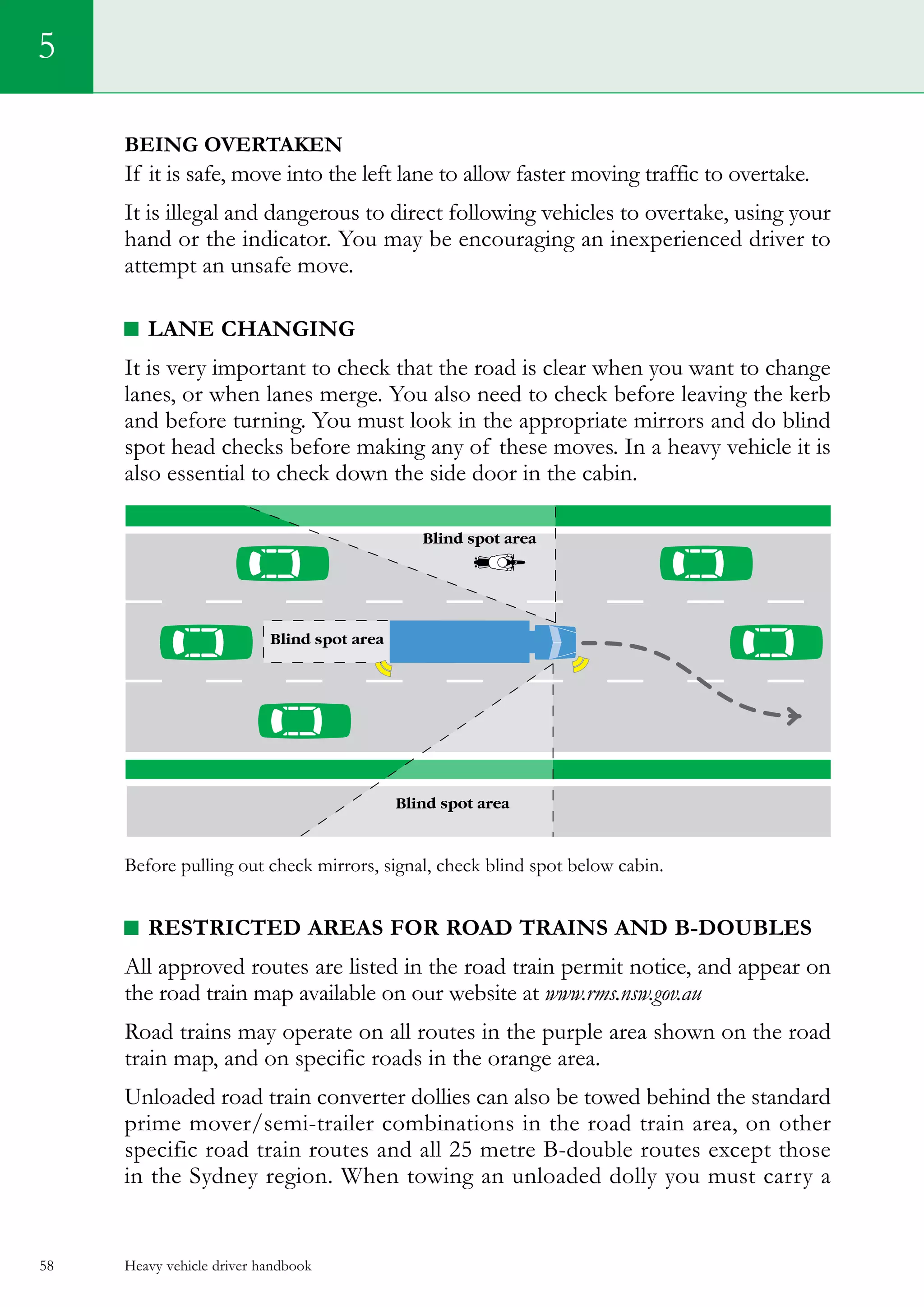 Heavy vehicle driver handbook58
5
Being overtaken
If it is safe, move into the left lane to allow faster moving traffic to overtake.
It is illegal and dangerous to direct following vehicles to overtake, using your
hand or the indicator. You may be encouraging an inexperienced driver to
attempt an unsafe move.
LANE CHANGING
It is very important to check that the road is clear when you want to change
lanes, or when lanes merge. You also need to check before leaving the kerb
and before turning. You must look in the appropriate mirrors and do blind
spot head checks before making any of these moves. In a heavy vehicle it is
also essential to check down the side door in the cabin.
Before pulling out check mirrors, signal, check blind spot below cabin.
Restricted areas for road trains and B-doubles
All approved routes are listed in the road train permit notice, and appear on
the road train map available on our website at www.rms.nsw.gov.au
Road trains may operate on all routes in the purple area shown on the road
train map, and on specific roads in the orange area.
Unloaded road train converter dollies can also be towed behind the standard
prime mover/semi-trailer combinations in the road train area, on other
specific road train routes and all 25 metre B-double routes except those
in the Sydney region. When towing an unloaded dolly you must carry a
 