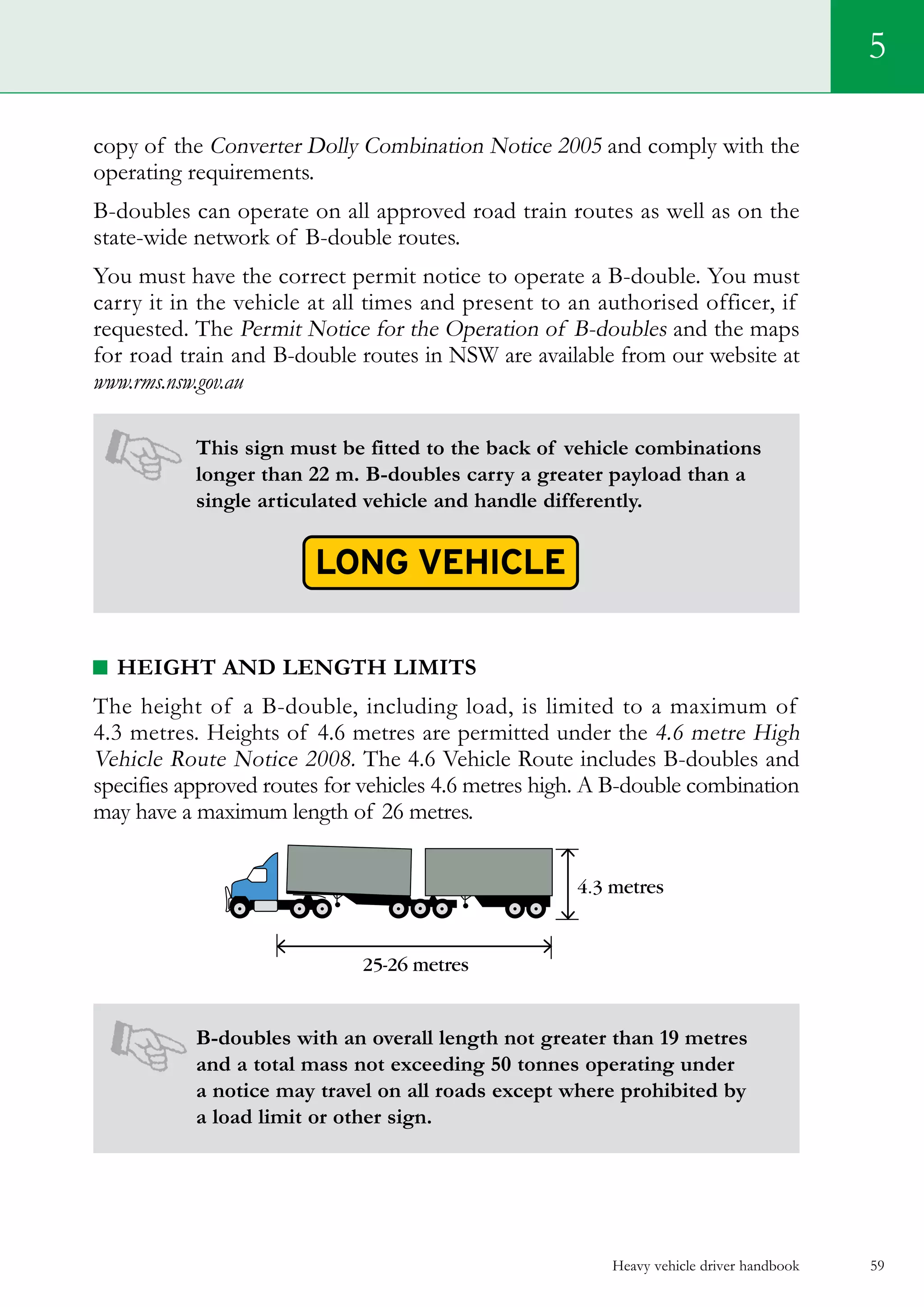 Heavy vehicle driver handbook 59
5
copy of the Converter Dolly Combination Notice 2005 and comply with the
operating requirements.
B-doubles can operate on all approved road train routes as well as on the
state-wide network of B-double routes.
You must have the correct permit notice to operate a B-double. You must
carry it in the vehicle at all times and present to an authorised officer, if
requested. The Permit Notice for the Operation of B-doubles and the maps
for road train and B-double routes in NSW are available from our website at
www.rms.nsw.gov.au
This sign must be fitted to the back of vehicle combinations
longer than 22 m. B-doubles carry a greater payload than a
single articulated vehicle and handle differently.
Height and length limits
The height of a B-double, including load, is limited to a maximum of
4.3 metres. Heights of 4.6 metres are permitted under the 4.6 metre High
Vehicle Route Notice 2008. The 4.6 Vehicle Route includes B-doubles and
specifies approved routes for vehicles 4.6 metres high. A B-double combination
may have a maximum length of 26 metres.
B-doubles with an overall length not greater than 19 metres
and a total mass not exceeding 50 tonnes operating under
a notice may travel on all roads except where prohibited by
a load limit or other sign.
 