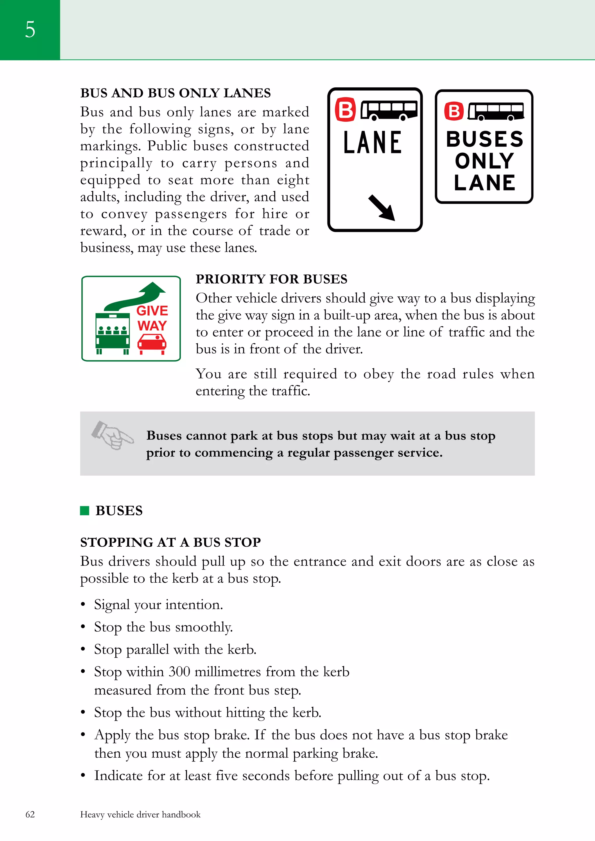 Heavy vehicle driver handbook62
5
Bus and bus only lanes
Bus and bus only lanes are marked
by the following signs, or by lane
markings. Public buses constructed
principally to carry persons and
equipped to seat more than eight
adults, including the driver, and used
to convey passengers for hire or
reward, or in the course of trade or
business, may use these lanes.
Priority for buses
Other vehicle drivers should give way to a bus displaying
the give way sign in a built-up area, when the bus is about
to enter or proceed in the lane or line of traffic and the
bus is in front of the driver.
You are still required to obey the road rules when
entering the traffic.
Buses cannot park at bus stops but may wait at a bus stop
prior to commencing a regular passenger service.
BUSES
Stopping at a bus stop
Bus drivers should pull up so the entrance and exit doors are as close as
possible to the kerb at a bus stop.
•	 Signal your intention.
•	 Stop the bus smoothly.
•	 Stop parallel with the kerb.
•	 Stop within 300 millimetres from the kerb
measured from the front bus step.
•	 Stop the bus without hitting the kerb.
•	 Apply the bus stop brake. If the bus does not have a bus stop brake
then you must apply the normal parking brake.
•	 Indicate for at least five seconds before pulling out of a bus stop.
 