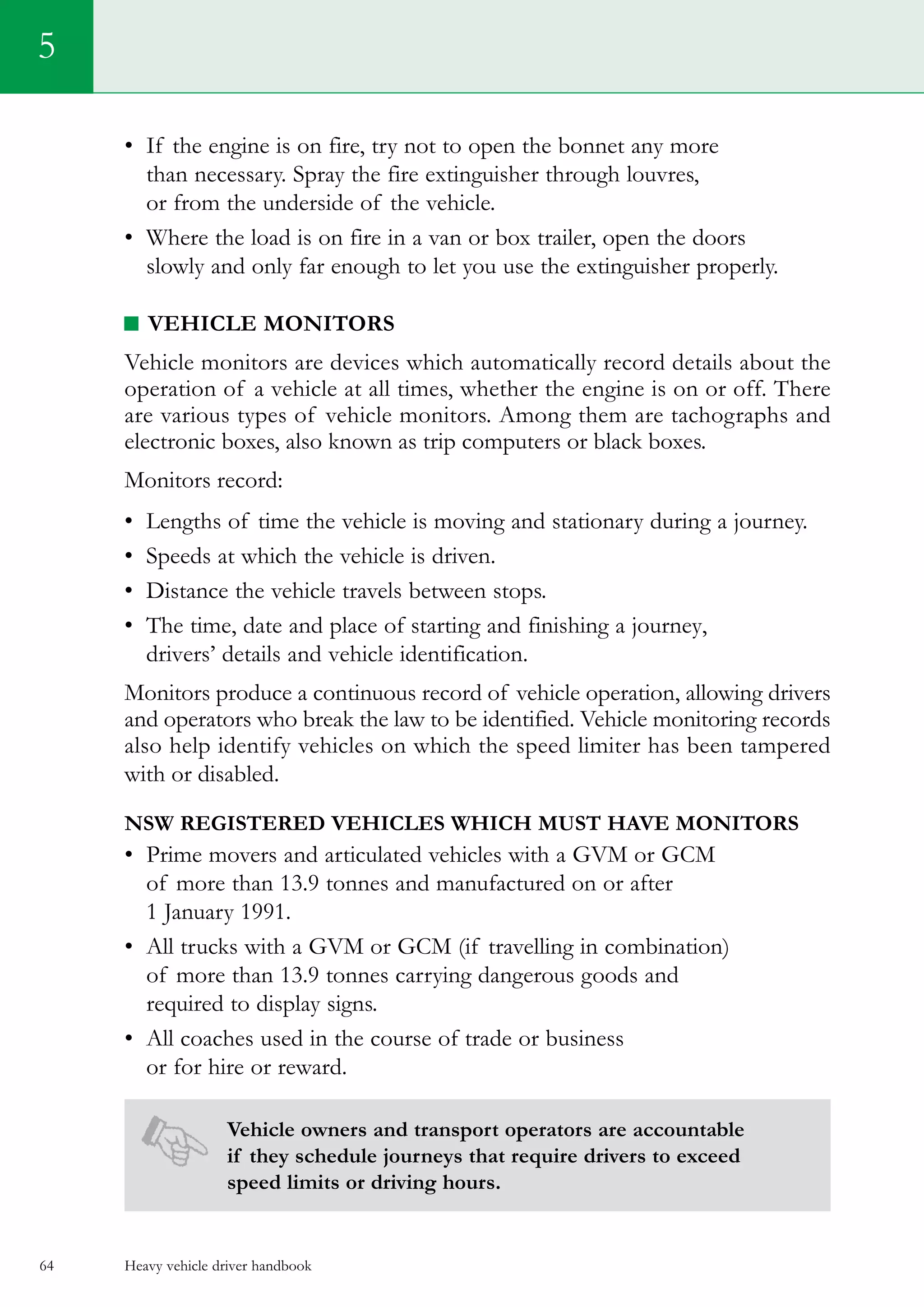 Heavy vehicle driver handbook64
5
•	 If the engine is on fire, try not to open the bonnet any more
than necessary. Spray the fire extinguisher through louvres,
or from the underside of the vehicle.
•	 Where the load is on fire in a van or box trailer, open the doors
slowly and only far enough to let you use the extinguisher properly.
Vehicle monitors
Vehicle monitors are devices which automatically record details about the
operation of a vehicle at all times, whether the engine is on or off. There
are various types of vehicle monitors. Among them are tachographs and
electronic boxes, also known as trip computers or black boxes.
Monitors record:
•	 Lengths of time the vehicle is moving and stationary during a journey.
•	 Speeds at which the vehicle is driven. 	
•	 Distance the vehicle travels between stops.
•	 The time, date and place of starting and finishing a journey,
drivers’ details and vehicle identification.
Monitors produce a continuous record of vehicle operation, allowing drivers
and operators who break the law to be identified. Vehicle monitoring records
also help identify vehicles on which the speed limiter has been tampered
with or disabled.
NSW registered vehicles which must have monitors
•	 Prime movers and articulated vehicles with a GVM or GCM
of more than 13.9 tonnes and manufactured on or after
1 January 1991.
•	 All trucks with a GVM or GCM (if travelling in combination)
of more than 13.9 tonnes carrying dangerous goods and
required to display signs.
•	 All coaches used in the course of trade or business
or for hire or reward.
Vehicle owners and transport operators are accountable
if they schedule journeys that require drivers to exceed
speed limits or driving hours.
 