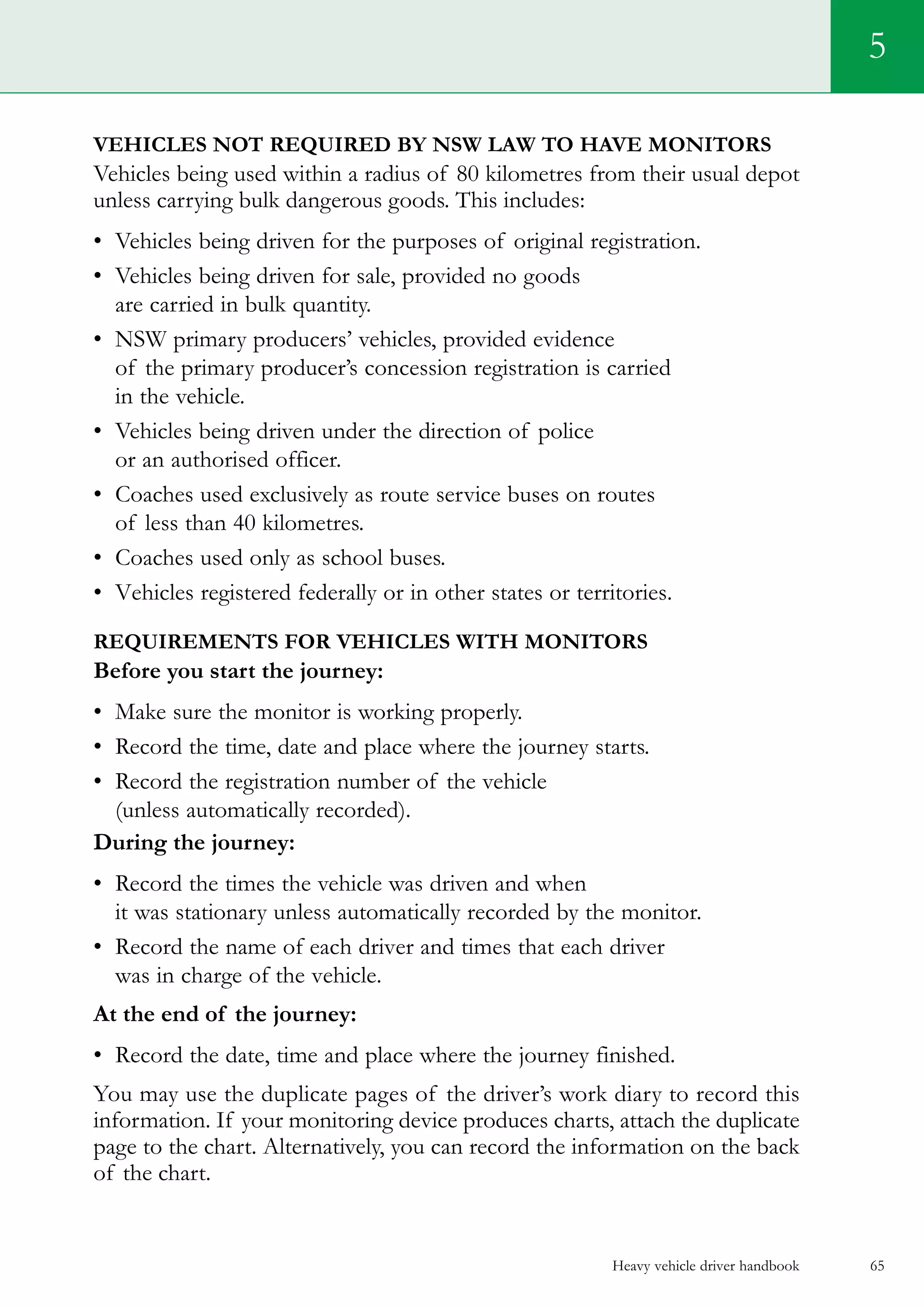 Heavy vehicle driver handbook 65
5
Vehicles not required by NSW law to have monitors
Vehicles being used within a radius of 80 kilometres from their usual depot
unless carrying bulk dangerous goods. This includes:
•	 Vehicles being driven for the purposes of original registration.
•	 Vehicles being driven for sale, provided no goods
are carried in bulk quantity.
•	 NSW primary producers’ vehicles, provided evidence
of the primary producer’s concession registration is carried
in the vehicle.
•	 Vehicles being driven under the direction of police
or an authorised officer.	
•	 Coaches used exclusively as route service buses on routes
of less than 40 kilometres.
•	 Coaches used only as school buses.
•	 Vehicles registered federally or in other states or territories.
Requirements for vehicles with monitors
Before you start the journey:
•	 Make sure the monitor is working properly.
•	 Record the time, date and place where the journey starts.
•	 Record the registration number of the vehicle
(unless automatically recorded).
During the journey:
•	 Record the times the vehicle was driven and when
it was stationary unless automatically recorded by the monitor.
•	 Record the name of each driver and times that each driver
was in charge of the vehicle.
At the end of the journey:
•	 Record the date, time and place where the journey finished.
You may use the duplicate pages of the driver’s work diary to record this
information. If your monitoring device produces charts, attach the duplicate
page to the chart. Alternatively, you can record the information on the back
of the chart.
 