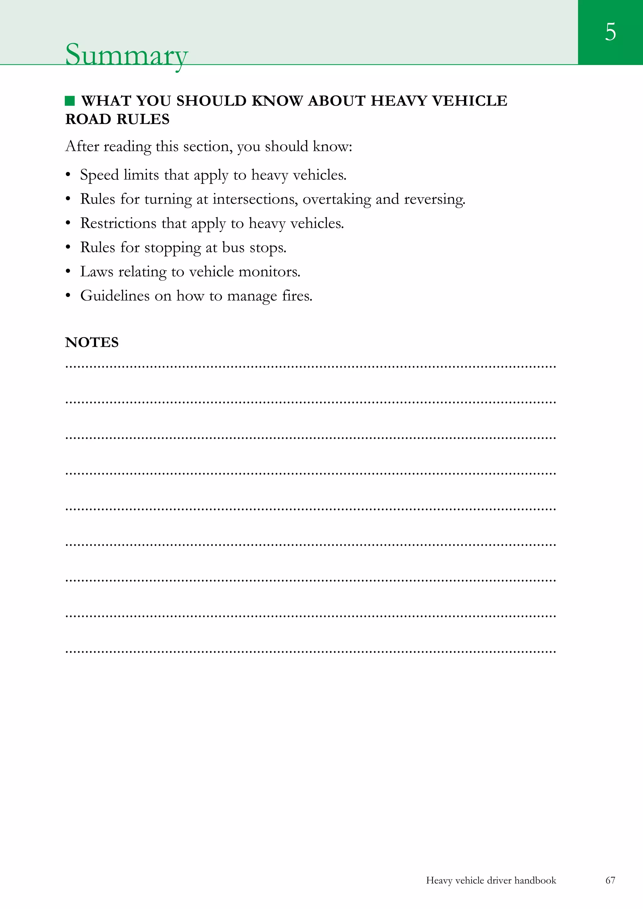 Heavy vehicle driver handbook 67
5
What you should know about Heavy vehicle
road rules
After reading this section, you should know:
•	 Speed limits that apply to heavy vehicles.
•	 Rules for turning at intersections, overtaking and reversing.
•	 Restrictions that apply to heavy vehicles.
•	 Rules for stopping at bus stops.
•	 Laws relating to vehicle monitors.
•	 Guidelines on how to manage fires.  
Notes
..........................................................................................................................
..........................................................................................................................
...........................................................................................................................
..........................................................................................................................
...........................................................................................................................
..........................................................................................................................
...........................................................................................................................
..........................................................................................................................
...........................................................................................................................
Summary
 