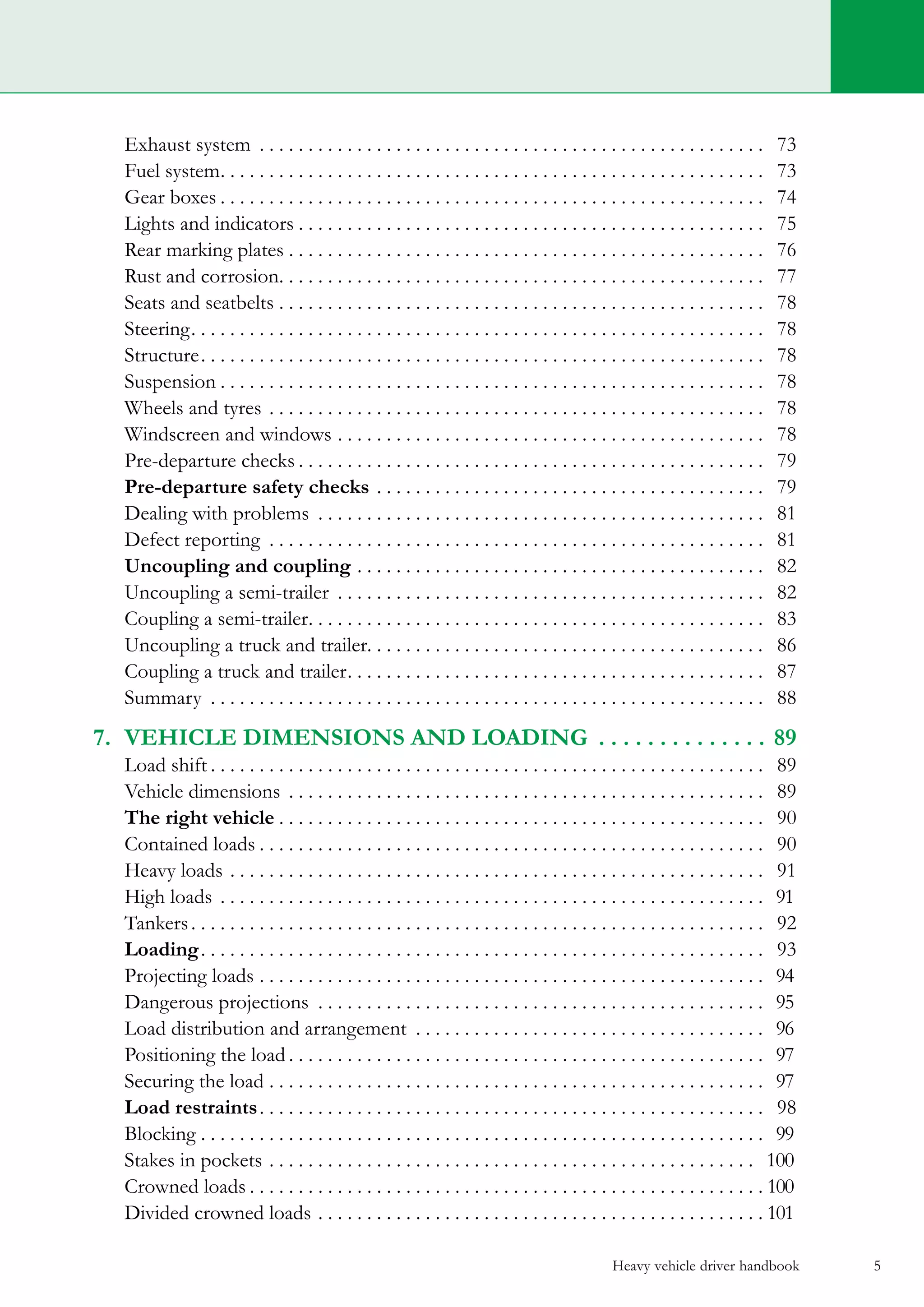 Heavy vehicle driver handbook 5
	 Exhaust system . . . . . . . . . . . . . . . . . . . . . . . . . . . . . . . . . . . . . . . . . . . . . . . . . . . . . 73
	 Fuel system. . . . . . . . . . . . . . . . . . . . . . . . . . . . . . . . . . . . . . . . . . . . . . . . . . . . . . . . . 73
	 Gear boxes. . . . . . . . . . . . . . . . . . . . . . . . . . . . . . . . . . . . . . . . . . . . . . . . . . . . . . . . . 74
	 Lights and indicators. . . . . . . . . . . . . . . . . . . . . . . . . . . . . . . . . . . . . . . . . . . . . . . . . 75
	 Rear marking plates. . . . . . . . . . . . . . . . . . . . . . . . . . . . . . . . . . . . . . . . . . . . . . . . . . 76
	 Rust and corrosion. . . . . . . . . . . . . . . . . . . . . . . . . . . . . . . . . . . . . . . . . . . . . . . . . . . 77
	 Seats and seatbelts. . . . . . . . . . . . . . . . . . . . . . . . . . . . . . . . . . . . . . . . . . . . . . . . . . . 78
	 Steering. . . . . . . . . . . . . . . . . . . . . . . . . . . . . . . . . . . . . . . . . . . . . . . . . . . . . . . . . . . . 78
	 Structure. . . . . . . . . . . . . . . . . . . . . . . . . . . . . . . . . . . . . . . . . . . . . . . . . . . . . . . . . . . 78
	 Suspension. . . . . . . . . . . . . . . . . . . . . . . . . . . . . . . . . . . . . . . . . . . . . . . . . . . . . . . . . 78
	 Wheels and tyres. . . . . . . . . . . . . . . . . . . . . . . . . . . . . . . . . . . . . . . . . . . . . . . . . . . . 78
	 Windscreen and windows. . . . . . . . . . . . . . . . . . . . . . . . . . . . . . . . . . . . . . . . . . . . . 78
	 Pre-departure checks. . . . . . . . . . . . . . . . . . . . . . . . . . . . . . . . . . . . . . . . . . . . . . . . . 79
	 Pre-departure safety checks. . . . . . . . . . . . . . . . . . . . . . . . . . . . . . . . . . . . . . . . . 79
	 Dealing with problems . . . . . . . . . . . . . . . . . . . . . . . . . . . . . . . . . . . . . . . . . . . . . . . 81
	 Defect reporting . . . . . . . . . . . . . . . . . . . . . . . . . . . . . . . . . . . . . . . . . . . . . . . . . . . . 81
	 Uncoupling and coupling. . . . . . . . . . . . . . . . . . . . . . . . . . . . . . . . . . . . . . . . . . . 82
	 Uncoupling a semi-trailer . . . . . . . . . . . . . . . . . . . . . . . . . . . . . . . . . . . . . . . . . . . . . 82
	 Coupling a semi-trailer. . . . . . . . . . . . . . . . . . . . . . . . . . . . . . . . . . . . . . . . . . . . . . . . 83
	 Uncoupling a truck and trailer. . . . . . . . . . . . . . . . . . . . . . . . . . . . . . . . . . . . . . . . . 86
	 Coupling a truck and trailer. . . . . . . . . . . . . . . . . . . . . . . . . . . . . . . . . . . . . . . . . . . . 87
	Summary . . . . . . . . . . . . . . . . . . . . . . . . . . . . . . . . . . . . . . . . . . . . . . . . . . . . . . . . . . 88
7.	 Vehicle dimensions and loading . . . . . . . . . . . . . .  89
	 Load shift. . . . . . . . . . . . . . . . . . . . . . . . . . . . . . . . . . . . . . . . . . . . . . . . . . . . . . . . . . 89
	 Vehicle dimensions . . . . . . . . . . . . . . . . . . . . . . . . . . . . . . . . . . . . . . . . . . . . . . . . . . 89
	 The right vehicle. . . . . . . . . . . . . . . . . . . . . . . . . . . . . . . . . . . . . . . . . . . . . . . . . . . 90
	 Contained loads. . . . . . . . . . . . . . . . . . . . . . . . . . . . . . . . . . . . . . . . . . . . . . . . . . . . . 90
	 Heavy loads. . . . . . . . . . . . . . . . . . . . . . . . . . . . . . . . . . . . . . . . . . . . . . . . . . . . . . . . 91
	 High loads. . . . . . . . . . . . . . . . . . . . . . . . . . . . . . . . . . . . . . . . . . . . . . . . . . . . . . . . . 91	
	Tankers. . . . . . . . . . . . . . . . . . . . . . . . . . . . . . . . . . . . . . . . . . . . . . . . . . . . . . . . . . . . 92	
	 Loading. . . . . . . . . . . . . . . . . . . . . . . . . . . . . . . . . . . . . . . . . . . . . . . . . . . . . . . . . . . 93
	 Projecting loads. . . . . . . . . . . . . . . . . . . . . . . . . . . . . . . . . . . . . . . . . . . . . . . . . . . . . 94	
	 Dangerous projections . . . . . . . . . . . . . . . . . . . . . . . . . . . . . . . . . . . . . . . . . . . . . . . 95	
	 Load distribution and arrangement . . . . . . . . . . . . . . . . . . . . . . . . . . . . . . . . . . . . . 96	
	 Positioning the load. . . . . . . . . . . . . . . . . . . . . . . . . . . . . . . . . . . . . . . . . . . . . . . . . . 97	
	 Securing the load. . . . . . . . . . . . . . . . . . . . . . . . . . . . . . . . . . . . . . . . . . . . . . . . . . . . 97	
	 Load restraints. . . . . . . . . . . . . . . . . . . . . . . . . . . . . . . . . . . . . . . . . . . . . . . . . . . . . 98
	Blocking. . . . . . . . . . . . . . . . . . . . . . . . . . . . . . . . . . . . . . . . . . . . . . . . . . . . . . . . . . . 99	
	 Stakes in pockets. . . . . . . . . . . . . . . . . . . . . . . . . . . . . . . . . . . . . . . . . . . . . . . . . . . 100 	
	 Crowned loads. . . . . . . . . . . . . . . . . . . . . . . . . . . . . . . . . . . . . . . . . . . . . . . . . . . . .  100	
	 Divided crowned loads. . . . . . . . . . . . . . . . . . . . . . . . . . . . . . . . . . . . . . . . . . . . . .  101	
 