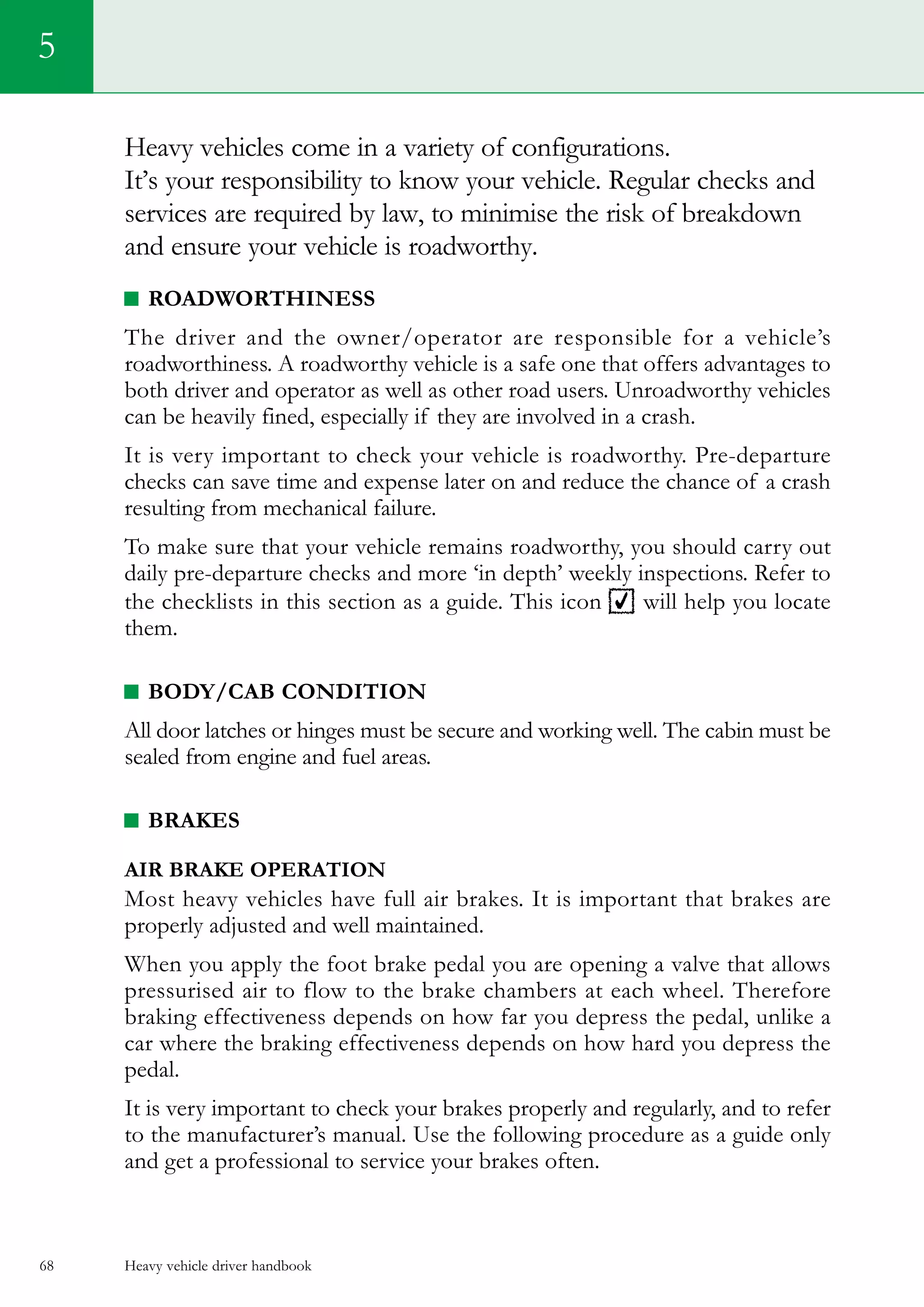 Heavy vehicle driver handbook68
5
Heavy vehicles come in a variety of configurations.
It’s your responsibility to know your vehicle. Regular checks and
services are required by law, to minimise the risk of breakdown
and ensure your vehicle is roadworthy.
Roadworthiness
The driver and the owner/operator are responsible for a vehicle’s
roadworthiness. A roadworthy vehicle is a safe one that offers advantages to
both driver and operator as well as other road users. Unroadworthy vehicles
can be heavily fined, especially if they are involved in a crash.
It is very important to check your vehicle is roadworthy. Pre-departure
checks can save time and expense later on and reduce the chance of a crash
resulting from mechanical failure.
To make sure that your vehicle remains roadworthy, you should carry out
daily pre-departure checks and more ‘in depth’ weekly inspections. Refer to
the checklists in this section as a guide. This icon will help you locate
them.
BODY/CAB CONDITION
All door latches or hinges must be secure and working well. The cabin must be
sealed from engine and fuel areas.
BRAKES
AIR BRAKE OPERATION
Most heavy vehicles have full air brakes. It is important that brakes are
properly adjusted and well maintained.
When you apply the foot brake pedal you are opening a valve that allows
pressurised air to flow to the brake chambers at each wheel. Therefore
braking effectiveness depends on how far you depress the pedal, unlike a
car where the braking effectiveness depends on how hard you depress the
pedal.
It is very important to check your brakes properly and regularly, and to refer
to the manufacturer’s manual. Use the following procedure as a guide only
and get a professional to service your brakes often.
 