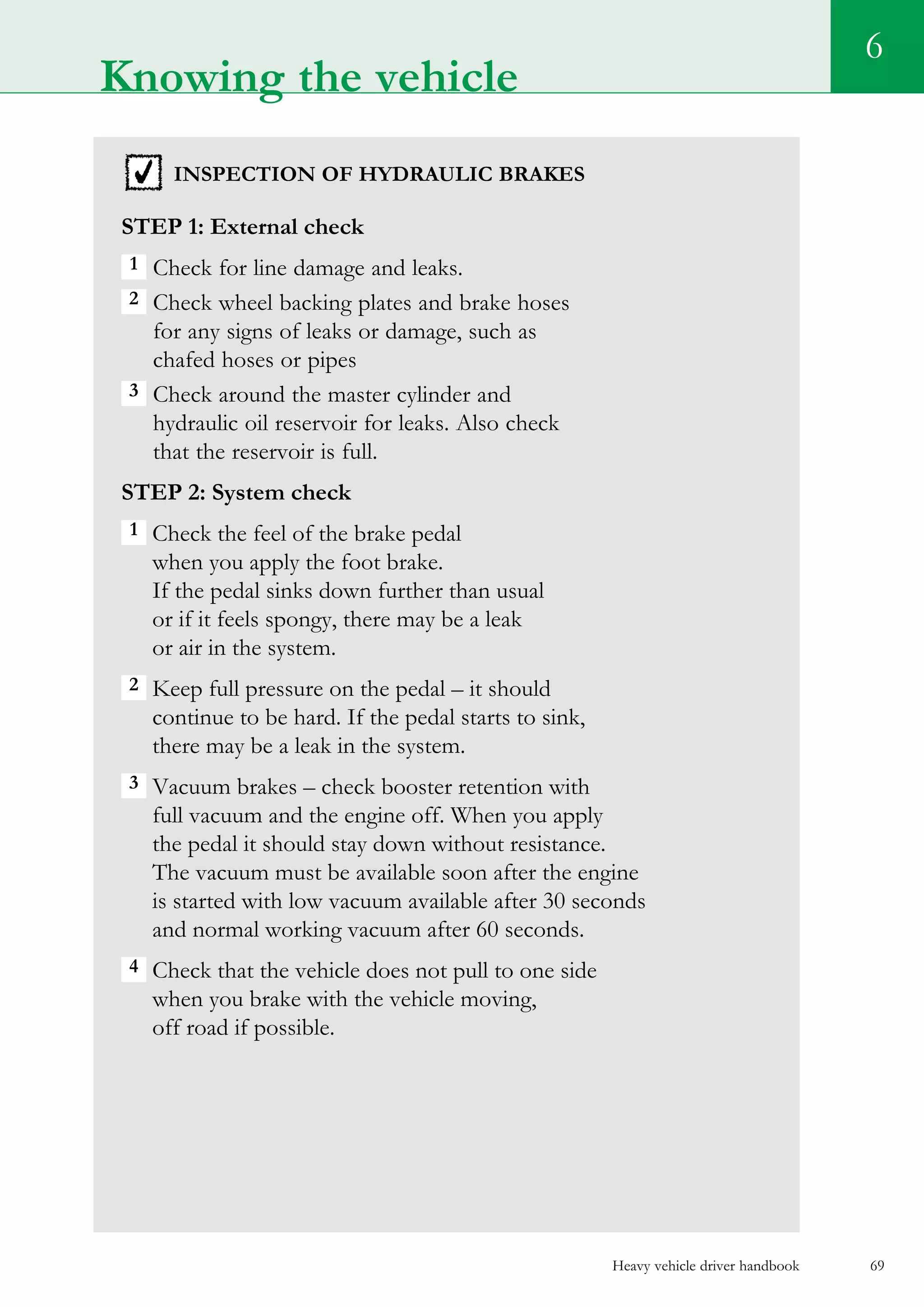 Heavy vehicle driver handbook 69
Knowing the vehicle
6
inspection of hydraulic brakes
Step 1: External check
1  Check for line damage and leaks.
2  Check wheel backing plates and brake hoses
for any signs of leaks or damage, such as
chafed hoses or pipes
3  Check around the master cylinder and
hydraulic oil reservoir for leaks. Also check
that the reservoir is full.
Step 2: System check
1  Check the feel of the brake pedal
when you apply the foot brake.
If the pedal sinks down further than usual
or if it feels spongy, there may be a leak
or air in the system.
2 Keep full pressure on the pedal – it should
continue to be hard. If the pedal starts to sink,
there may be a leak in the system.
3  Vacuum brakes – check booster retention with
full vacuum and the engine off. When you apply
the pedal it should stay down without resistance.
The vacuum must be available soon after the engine
is started with low vacuum available after 30 seconds
and normal working vacuum after 60 seconds.
4  Check that the vehicle does not pull to one side
when you brake with the vehicle moving,
off road if possible.
 