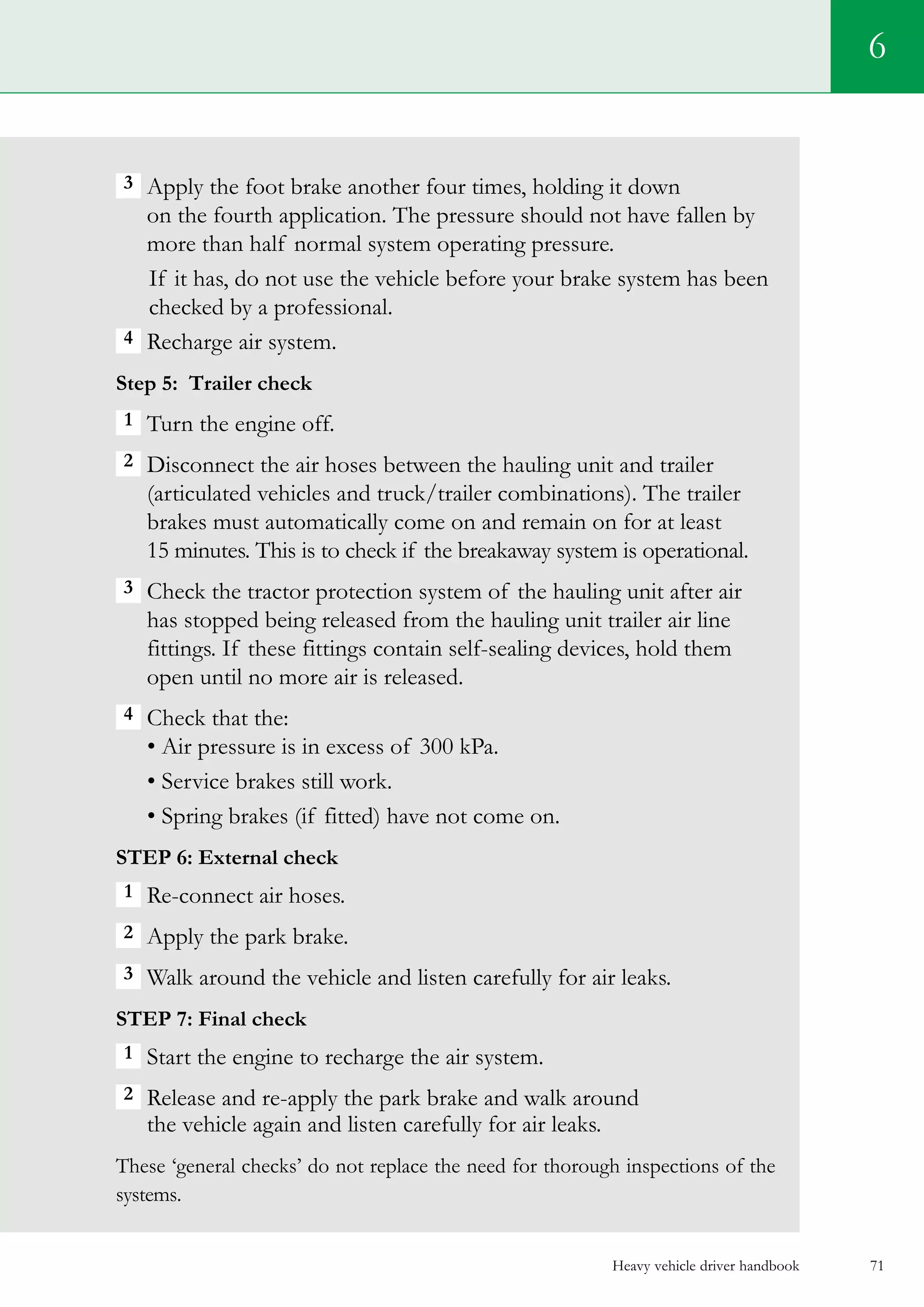Heavy vehicle driver handbook 71
3  Apply the foot brake another four times, holding it down
on the fourth application. The pressure should not have fallen by
more than half normal system operating pressure.
If it has, do not use the vehicle before your brake system has been
checked by a professional.
4  Recharge air system.
Step 5: Trailer check
1 Turn the engine off.
2 Disconnect the air hoses between the hauling unit and trailer
(articulated vehicles and truck/trailer combinations). The trailer
brakes must automatically come on and remain on for at least
15 minutes. This is to check if the breakaway system is operational.
3  Check the tractor protection system of the hauling unit after air
has stopped being released from the hauling unit trailer air line
fittings. If these fittings contain self-sealing devices, hold them
open until no more air is released.
4  Check that the:
• Air pressure is in excess of 300 kPa.
• Service brakes still work.
• Spring brakes (if fitted) have not come on.
Step 6: External check
1 Re-connect air hoses.
2 Apply the park brake.
3 Walk around the vehicle and listen carefully for air leaks.
Step 7: Final check
1 Start the engine to recharge the air system.
2 Release and re-apply the park brake and walk around
the vehicle again and listen carefully for air leaks.
These ‘general checks’ do not replace the need for thorough inspections of the
systems.
6
 