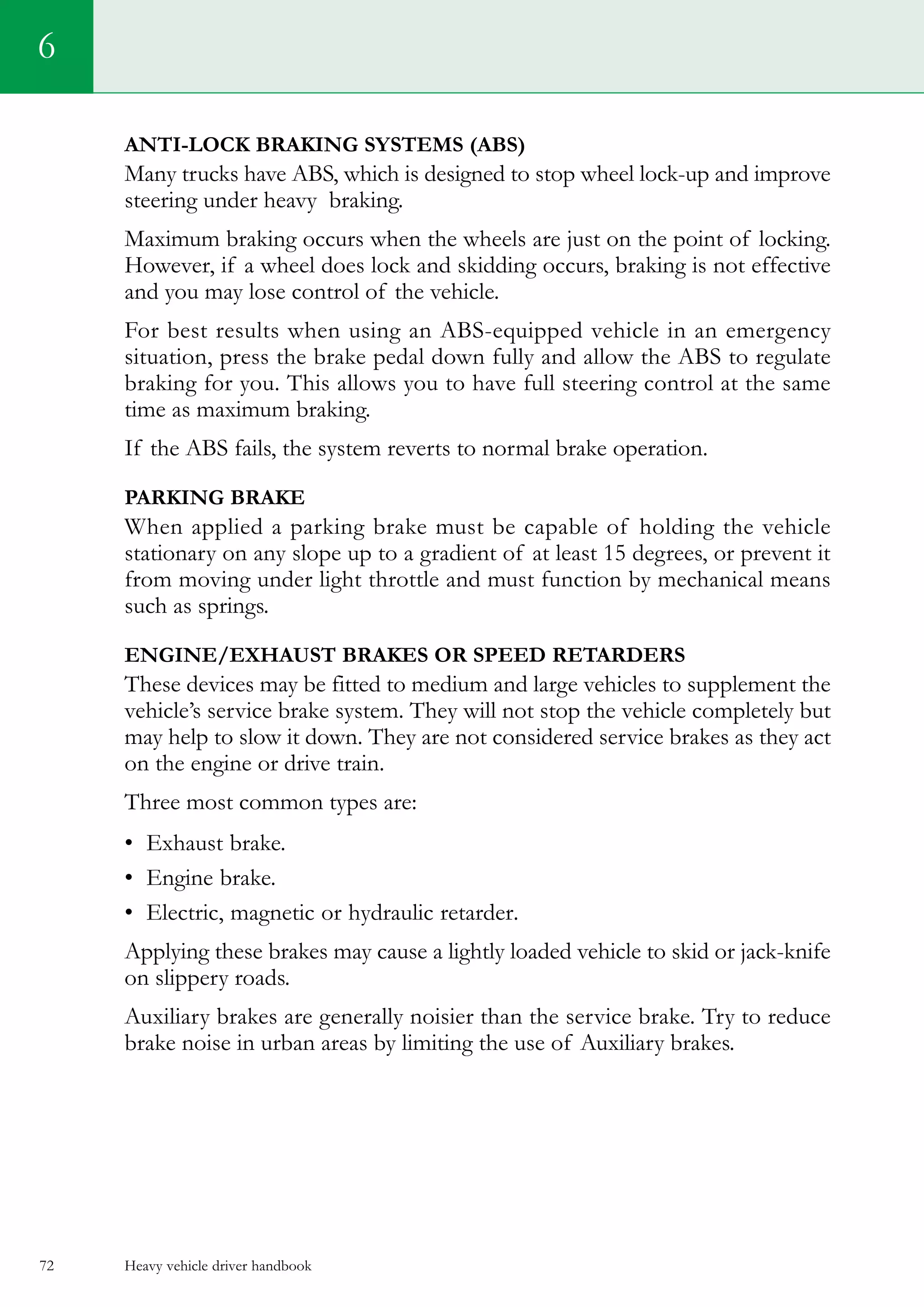 Heavy vehicle driver handbook72
Anti-lock Braking Systems (ABS)
Many trucks have ABS, which is designed to stop wheel lock-up and improve
steering under heavy braking.
Maximum braking occurs when the wheels are just on the point of locking.
However, if a wheel does lock and skidding occurs, braking is not effective
and you may lose control of the vehicle.
For best results when using an ABS-equipped vehicle in an emergency
situation, press the brake pedal down fully and allow the ABS to regulate
braking for you. This allows you to have full steering control at the same
time as maximum braking.
If the ABS fails, the system reverts to normal brake operation.
PARKING BRAKE
When applied a parking brake must be capable of holding the vehicle
stationary on any slope up to a gradient of at least 15 degrees, or prevent it
from moving under light throttle and must function by mechanical means
such as springs.
ENGINE/EXHAUST BRAKES OR SPEED RETARDERS
These devices may be fitted to medium and large vehicles to supplement the
vehicle’s service brake system. They will not stop the vehicle completely but
may help to slow it down. They are not considered service brakes as they act
on the engine or drive train.
Three most common types are:
•	 Exhaust brake.
•	 Engine brake.
•	 Electric, magnetic or hydraulic retarder.
Applying these brakes may cause a lightly loaded vehicle to skid or jack-knife
on slippery roads.
Auxiliary brakes are generally noisier than the service brake. Try to reduce
brake noise in urban areas by limiting the use of Auxiliary brakes.
6
 