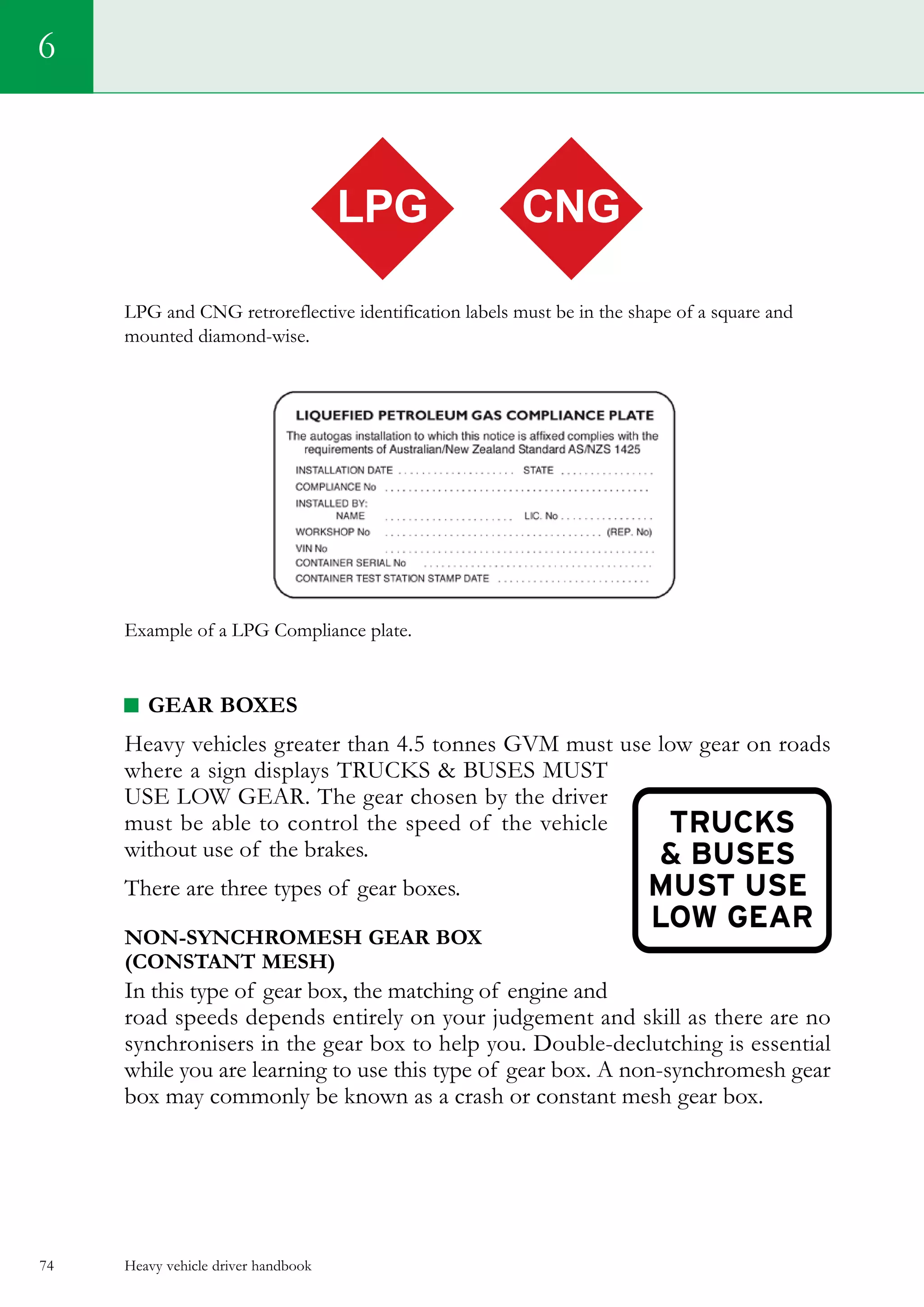 Heavy vehicle driver handbook74
LPG and CNG retroreflective identification labels must be in the shape of a square and
mounted diamond-wise.
Example of a LPG Compliance plate.
GEAR BOXES
Heavy vehicles greater than 4.5 tonnes GVM must use low gear on roads
where a sign displays TRUCKS  BUSES MUST
USE LOW GEAR. The gear chosen by the driver
must be able to control the speed of the vehicle
without use of the brakes.
There are three types of gear boxes.
NON-SYNCHROMESH GEAR BOX
(CONSTANT MESH)
In this type of gear box, the matching of engine and
road speeds depends entirely on your judgement and skill as there are no
synchronisers in the gear box to help you. Double-declutching is essential
while you are learning to use this type of gear box. A non-synchromesh gear
box may commonly be known as a crash or constant mesh gear box.
6
LPG CNG
 