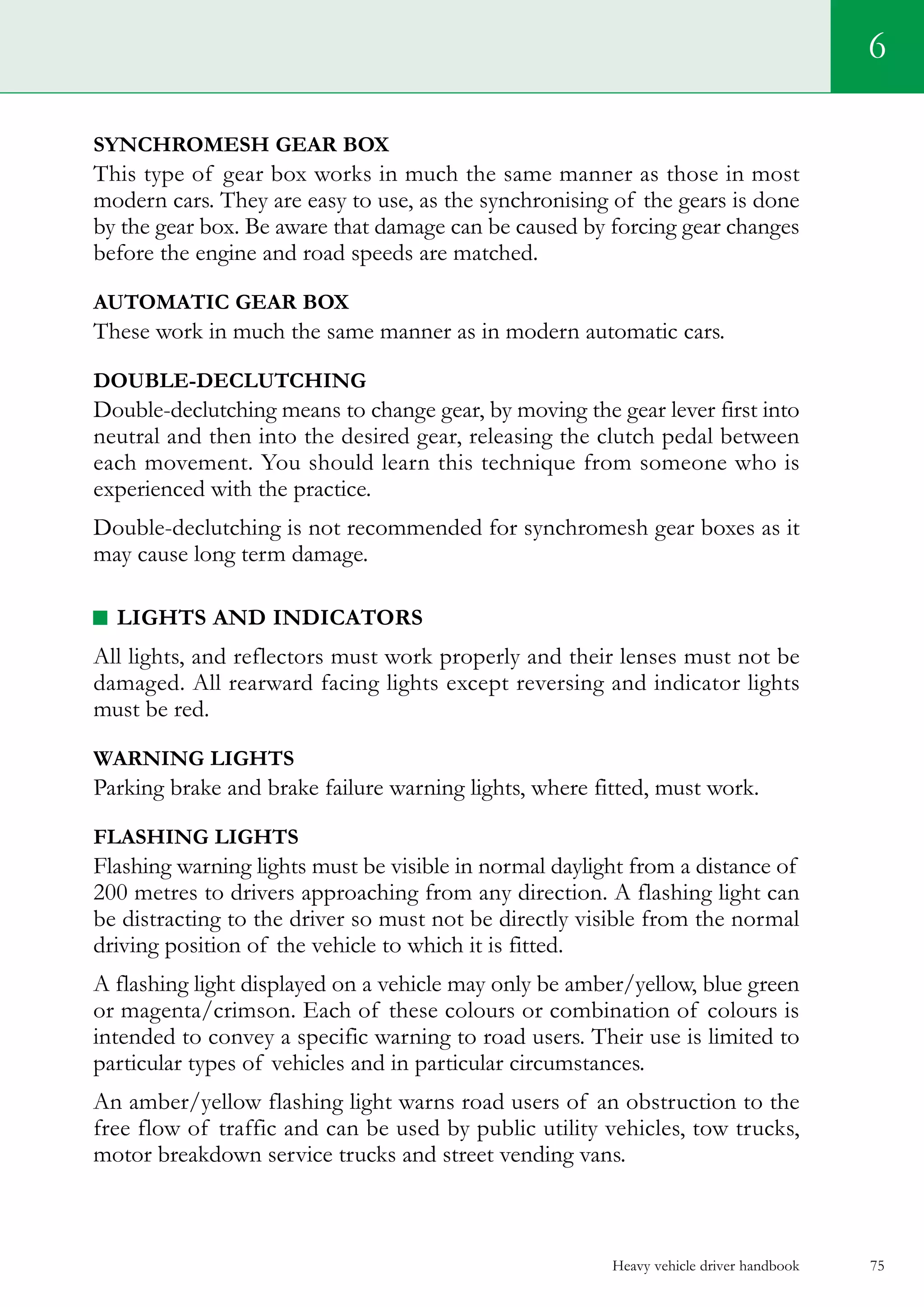 Heavy vehicle driver handbook 75
6
SYNCHROMESH GEAR BOX
This type of gear box works in much the same manner as those in most
modern cars. They are easy to use, as the synchronising of the gears is done
by the gear box. Be aware that damage can be caused by forcing gear changes
before the engine and road speeds are matched.
AUTOMATIC GEAR BOX
These work in much the same manner as in modern automatic cars.
Double-declutching
Double-declutching means to change gear, by moving the gear lever first into
neutral and then into the desired gear, releasing the clutch pedal between
each movement. You should learn this technique from someone who is
experienced with the practice.
Double-declutching is not recommended for synchromesh gear boxes as it
may cause long term damage.
LIGHTS AND INDICATORS
All lights, and reflectors must work properly and their lenses must not be
damaged. All rearward facing lights except reversing and indicator lights
must be red.
warning LIGHTS
Parking brake and brake failure warning lights, where fitted, must work.
FLASHING LIGHTS
Flashing warning lights must be visible in normal daylight from a distance of
200 metres to drivers approaching from any direction. A flashing light can
be distracting to the driver so must not be directly visible from the normal
driving position of the vehicle to which it is fitted.
A flashing light displayed on a vehicle may only be amber/yellow, blue green
or magenta/crimson. Each of these colours or combination of colours is
intended to convey a specific warning to road users. Their use is limited to
particular types of vehicles and in particular circumstances.
An amber/yellow flashing light warns road users of an obstruction to the
free flow of traffic and can be used by public utility vehicles, tow trucks,
motor breakdown service trucks and street vending vans.
 