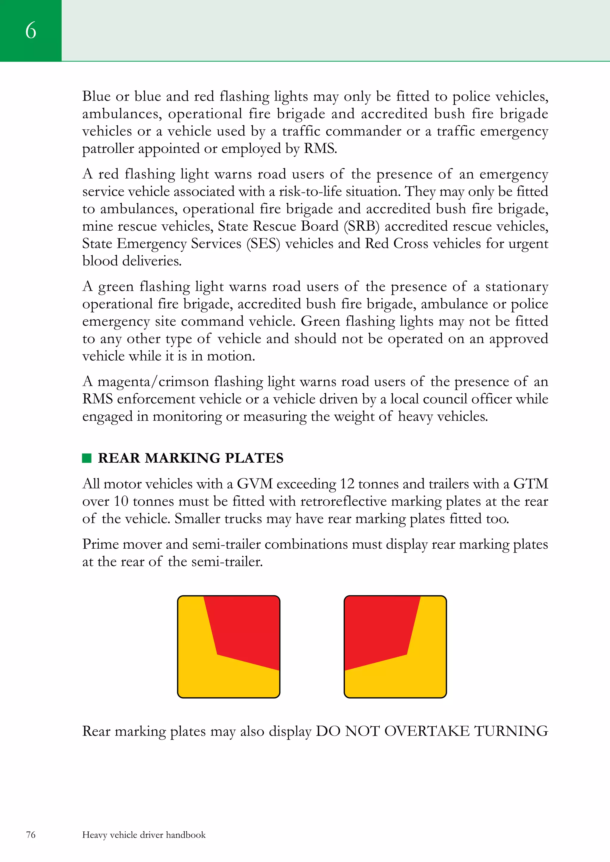 Heavy vehicle driver handbook76
6
Blue or blue and red flashing lights may only be fitted to police vehicles,
ambulances, operational fire brigade and accredited bush fire brigade
vehicles or a vehicle used by a traffic commander or a traffic emergency
patroller appointed or employed by RMS.
A red flashing light warns road users of the presence of an emergency
service vehicle associated with a risk-to-life situation. They may only be fitted
to ambulances, operational fire brigade and accredited bush fire brigade,
mine rescue vehicles, State Rescue Board (SRB) accredited rescue vehicles,
State Emergency Services (SES) vehicles and Red Cross vehicles for urgent
blood deliveries.
A green flashing light warns road users of the presence of a stationary
operational fire brigade, accredited bush fire brigade, ambulance or police
emergency site command vehicle. Green flashing lights may not be fitted
to any other type of vehicle and should not be operated on an approved
vehicle while it is in motion.
A magenta/crimson flashing light warns road users of the presence of an
RMS enforcement vehicle or a vehicle driven by a local council officer while
engaged in monitoring or measuring the weight of heavy vehicles.
REAR MARKING PLATES
All motor vehicles with a GVM exceeding 12 tonnes and trailers with a GTM
over 10 tonnes must be fitted with retroreflective marking plates at the rear
of the vehicle. Smaller trucks may have rear marking plates fitted too.
Prime mover and semi-trailer combinations must display rear marking plates
at the rear of the semi-trailer.
Rear marking plates may also display DO NOT OVERTAKE TURNING
 