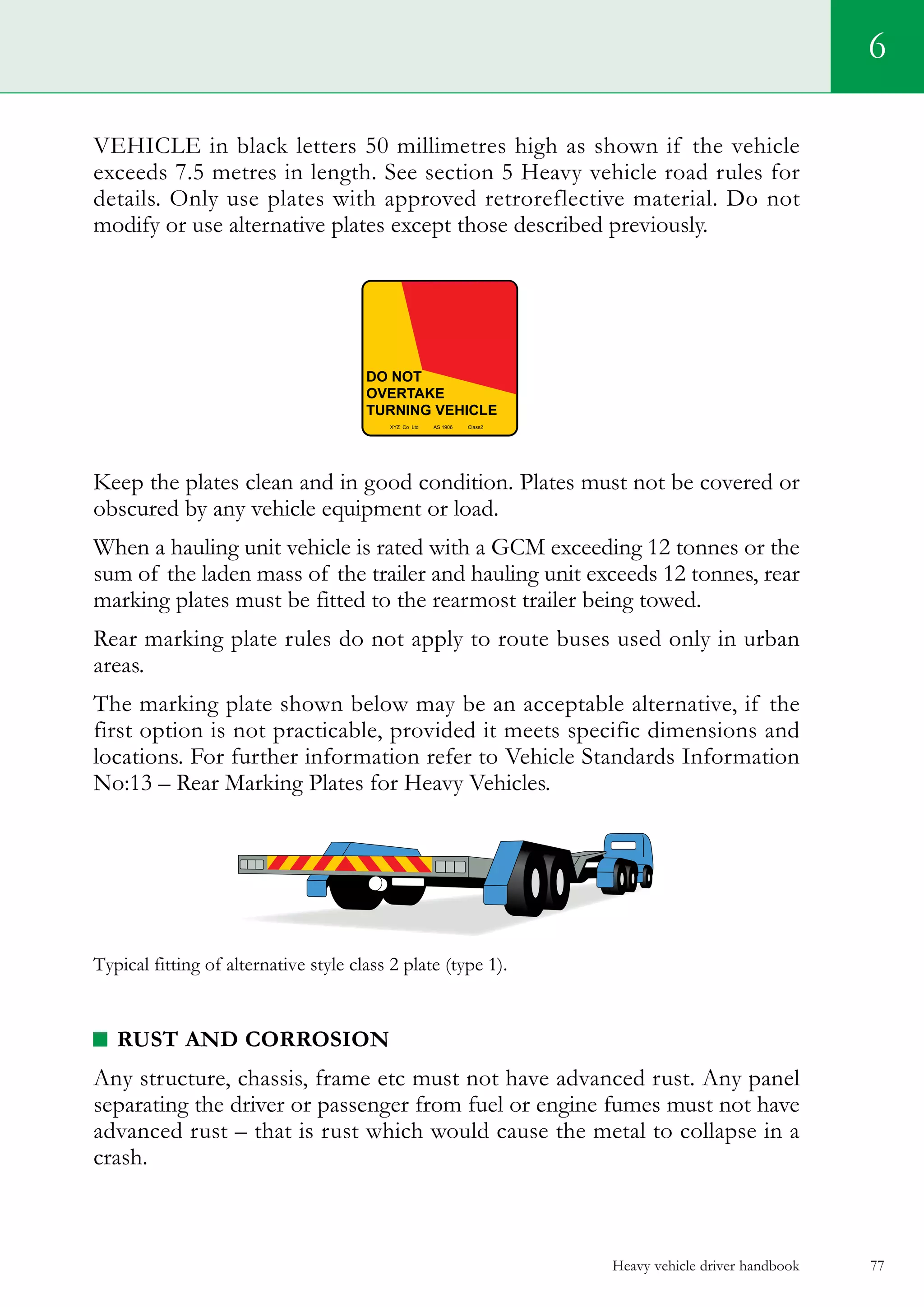 Heavy vehicle driver handbook 77
6
VEHICLE in black letters 50 millimetres high as shown if the vehicle
exceeds 7.5 metres in length. See section 5 Heavy vehicle road rules for
details. Only use plates with approved retroreflective material. Do not
modify or use alternative plates except those described previously.
Keep the plates clean and in good condition. Plates must not be covered or
obscured by any vehicle equipment or load.
When a hauling unit vehicle is rated with a GCM exceeding 12 tonnes or the
sum of the laden mass of the trailer and hauling unit exceeds 12 tonnes, rear
marking plates must be fitted to the rearmost trailer being towed.
Rear marking plate rules do not apply to route buses used only in urban
areas.
The marking plate shown below may be an acceptable alternative, if the
first option is not practicable, provided it meets specific dimensions and
locations. For further information refer to Vehicle Standards Information
No:13 – Rear Marking Plates for Heavy Vehicles.
Typical fitting of alternative style class 2 plate (type 1).
RUST AND CORROSION
Any structure, chassis, frame etc must not have advanced rust. Any panel
separating the driver or passenger from fuel or engine fumes must not have
advanced rust – that is rust which would cause the metal to collapse in a
crash.
 