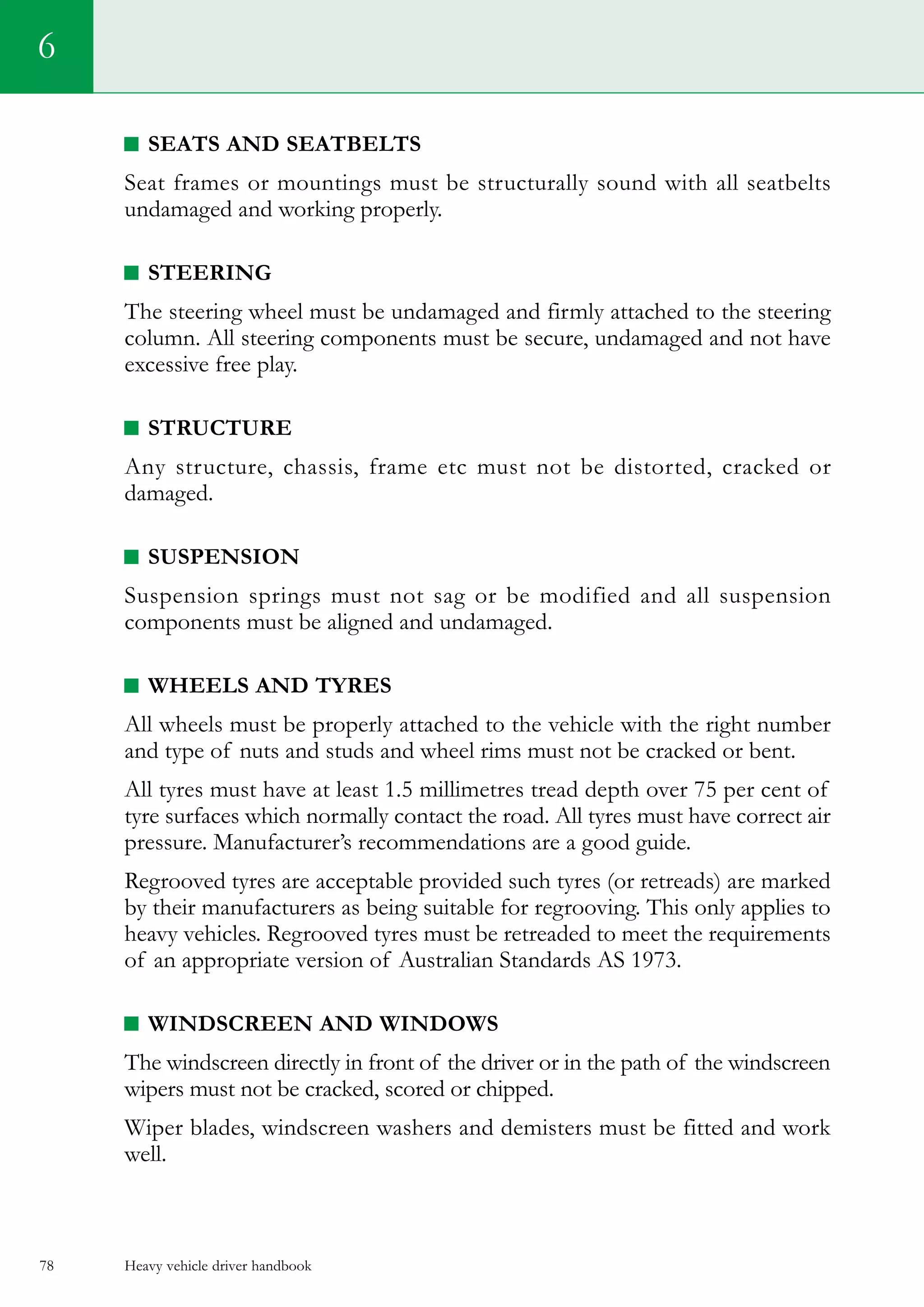 Heavy vehicle driver handbook78
6
SEATS AND SEATBELTS
Seat frames or mountings must be structurally sound with all seatbelts
undamaged and working properly.
STEERING
The steering wheel must be undamaged and firmly attached to the steering
column. All steering components must be secure, undamaged and not have
excessive free play.
STRUCTURE
Any structure, chassis, frame etc must not be distorted, cracked or
damaged.
SUSPENSION
Suspension springs must not sag or be modified and all suspension
components must be aligned and undamaged.
WHEELS AND TYRES
All wheels must be properly attached to the vehicle with the right number
and type of nuts and studs and wheel rims must not be cracked or bent.
All tyres must have at least 1.5 millimetres tread depth over 75 per cent of
tyre surfaces which normally contact the road. All tyres must have correct air
pressure. Manufacturer’s recommendations are a good guide.
Regrooved tyres are acceptable provided such tyres (or retreads) are marked
by their manufacturers as being suitable for regrooving. This only applies to
heavy vehicles. Regrooved tyres must be retreaded to meet the requirements
of an appropriate version of Australian Standards AS 1973.
WINDSCREEN AND WINDOWS
The windscreen directly in front of the driver or in the path of the windscreen
wipers must not be cracked, scored or chipped.
Wiper blades, windscreen washers and demisters must be fitted and work
well.
 