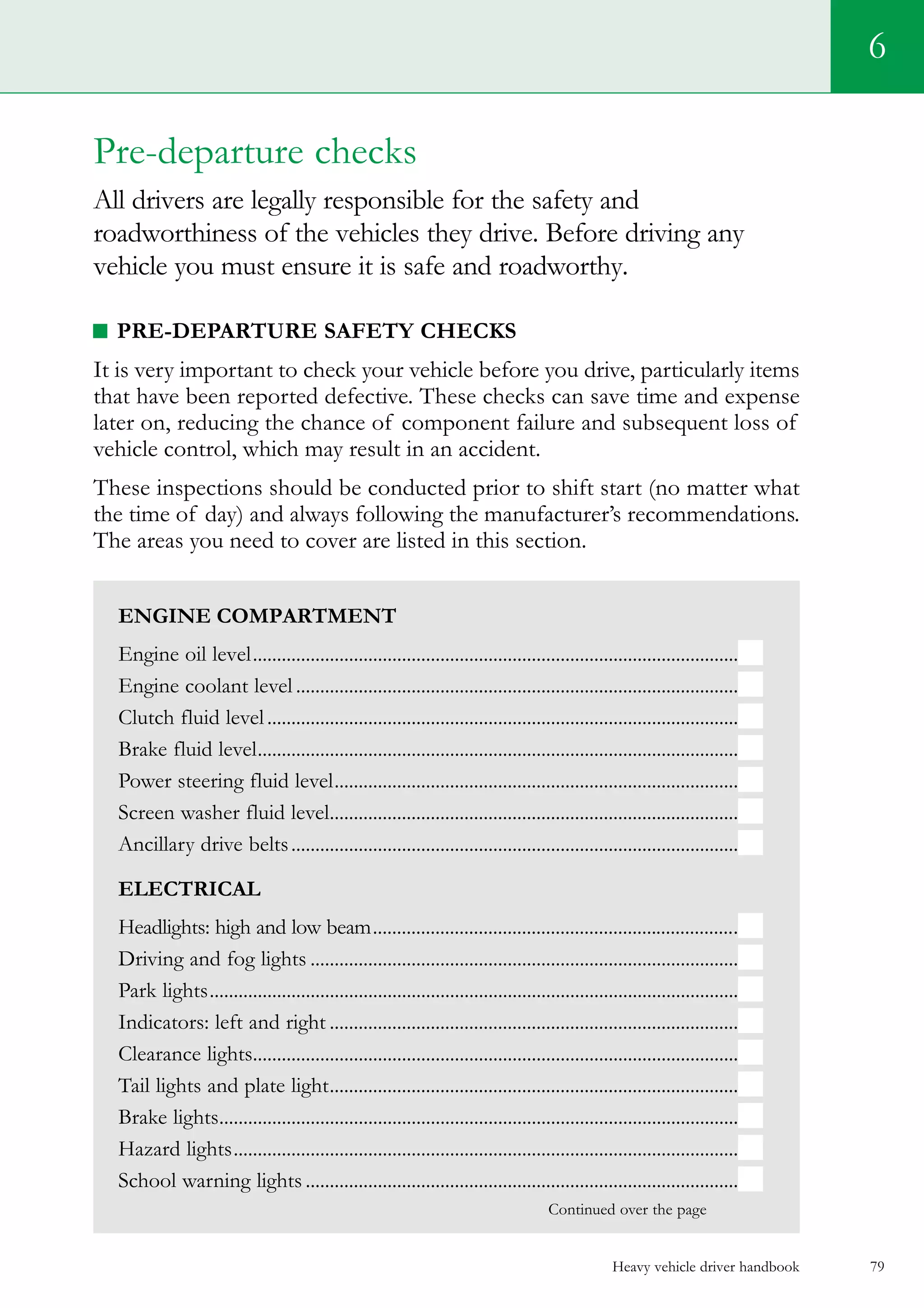 Heavy vehicle driver handbook 79
6
Engine Compartment
Engine oil level......................................................................................................
Engine coolant level.............................................................................................
Clutch fluid level...................................................................................................
Brake fluid level.....................................................................................................
Power steering fluid level.....................................................................................
Screen washer fluid level......................................................................................
Ancillary drive belts..............................................................................................
Electrical
Headlights: high and low beam.............................................................................
Driving and fog lights..........................................................................................
Park lights...............................................................................................................
Indicators: left and right......................................................................................
Clearance lights......................................................................................................
Tail lights and plate light......................................................................................
Brake lights.............................................................................................................
Hazard lights..........................................................................................................
School warning lights...........................................................................................
                                                                                               Continued over the page
Pre-departure checks
All drivers are legally responsible for the safety and
roadworthiness of the vehicles they drive. Before driving any
vehicle you must ensure it is safe and roadworthy.
PRE-DEPARTURE SAFETY CHECKS
It is very important to check your vehicle before you drive, particularly items
that have been reported defective. These checks can save time and expense
later on, reducing the chance of component failure and subsequent loss of
vehicle control, which may result in an accident.
These inspections should be conducted prior to shift start (no matter what
the time of day) and always following the manufacturer’s recommendations.
The areas you need to cover are listed in this section.
 