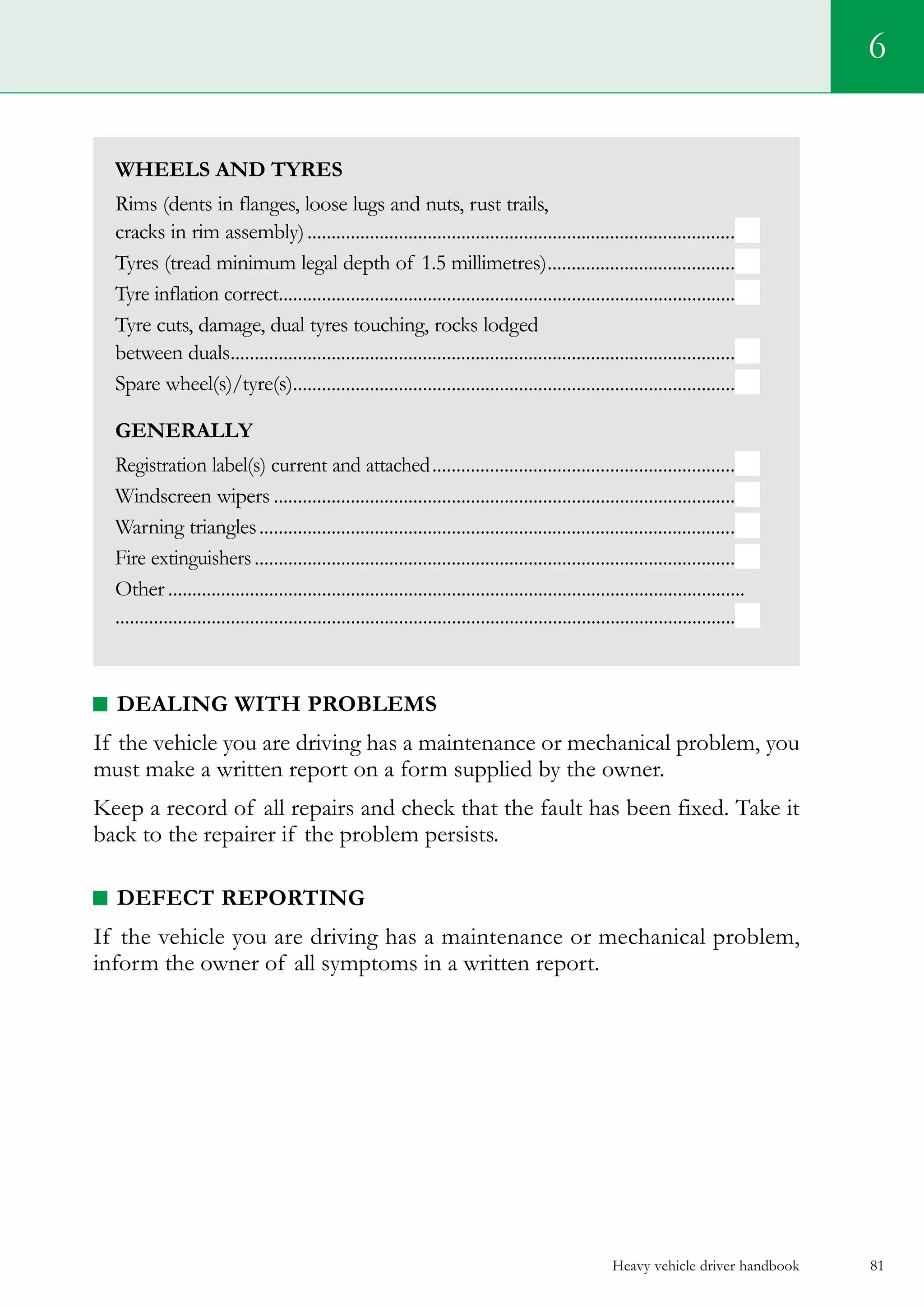 Heavy vehicle driver handbook 81
6
Wheels and Tyres
Rims (dents in flanges, loose lugs and nuts, rust trails,
cracks in rim assembly)..........................................................................................
Tyres (tread minimum legal depth of 1.5 millimetres)........................................
Tyre inflation correct................................................................................................
Tyre cuts, damage, dual tyres touching, rocks lodged
between duals..........................................................................................................
Spare wheel(s)/tyre(s).............................................................................................
Generally
Registration label(s) current and attached................................................................
Windscreen wipers.................................................................................................
Warning triangles....................................................................................................
Fire extinguishers.....................................................................................................
Other.........................................................................................................................
.................................................................................................................................
DEALING WITH PROBLEMS
If the vehicle you are driving has a maintenance or mechanical problem, you
must make a written report on a form supplied by the owner.
Keep a record of all repairs and check that the fault has been fixed. Take it
back to the repairer if the problem persists.
DEFECT REPORTING
If the vehicle you are driving has a maintenance or mechanical problem,
inform the owner of all symptoms in a written report.
 