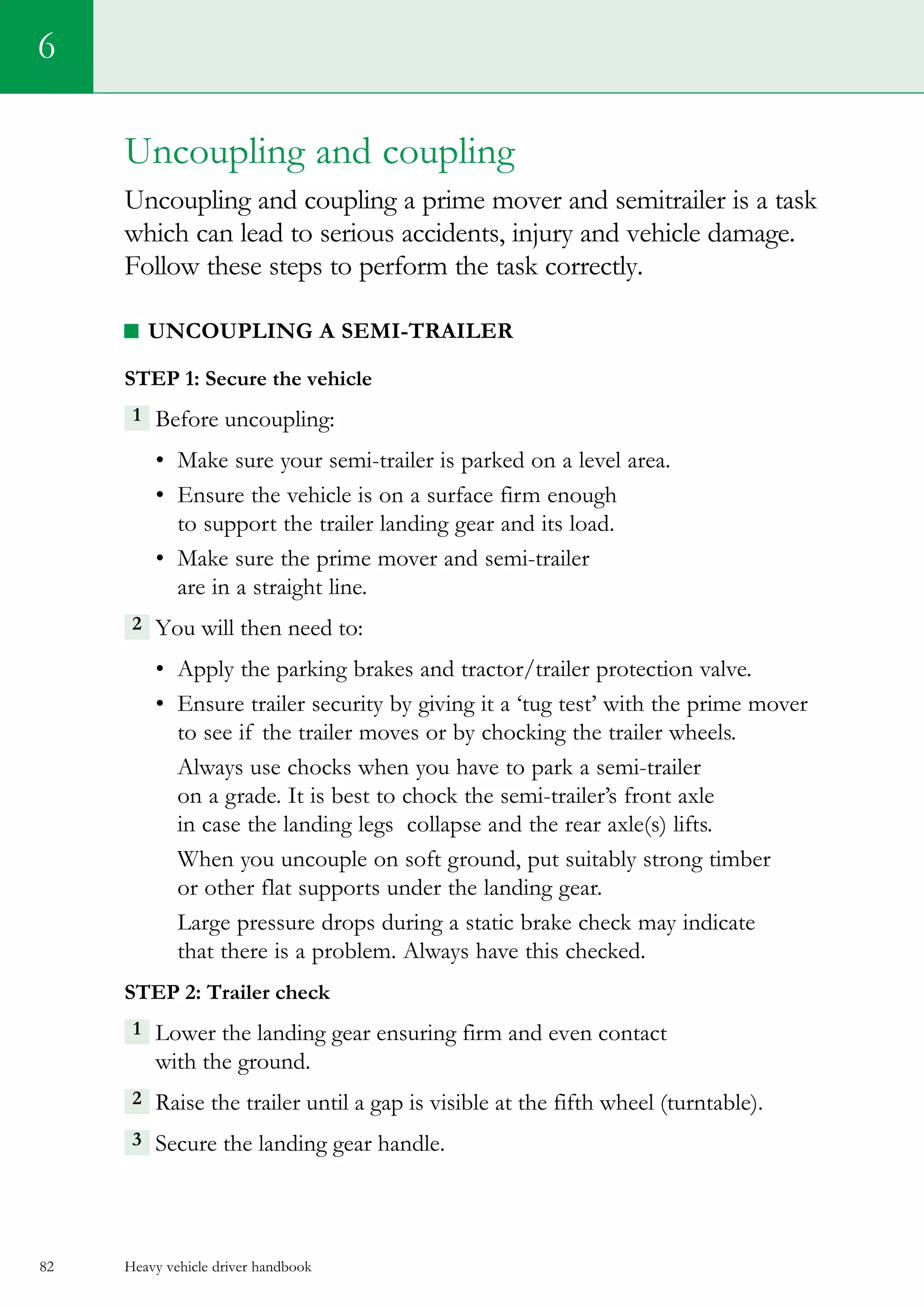 Heavy vehicle driver handbook82
6
Uncoupling and coupling
Uncoupling and coupling a prime mover and semitrailer is a task
which can lead to serious accidents, injury and vehicle damage.
Follow these steps to perform the task correctly.
Uncoupling a semi-trailer
Step 1: Secure the vehicle
1 Before uncoupling:
•	 Make sure your semi-trailer is parked on a level area.
•	 Ensure the vehicle is on a surface firm enough
to support the trailer landing gear and its load.
•	 Make sure the prime mover and semi-trailer
are in a straight line.
2 You will then need to:
•	 Apply the parking brakes and tractor/trailer protection valve.
•	 Ensure trailer security by giving it a ‘tug test’ with the prime mover
to see if the trailer moves or by chocking the trailer wheels.
Always use chocks when you have to park a semi-trailer
on a grade. It is best to chock the semi-trailer’s front axle
in case the landing legs  collapse and the rear axle(s) lifts.
When you uncouple on soft ground, put suitably strong timber
or other flat supports under the landing gear.
Large pressure drops during a static brake check may indicate
that there is a problem. Always have this checked.  
Step 2: Trailer check
1 Lower the landing gear ensuring firm and even contact
with the ground.
2  Raise the trailer until a gap is visible at the fifth wheel (turntable).
3 Secure the landing gear handle.
 