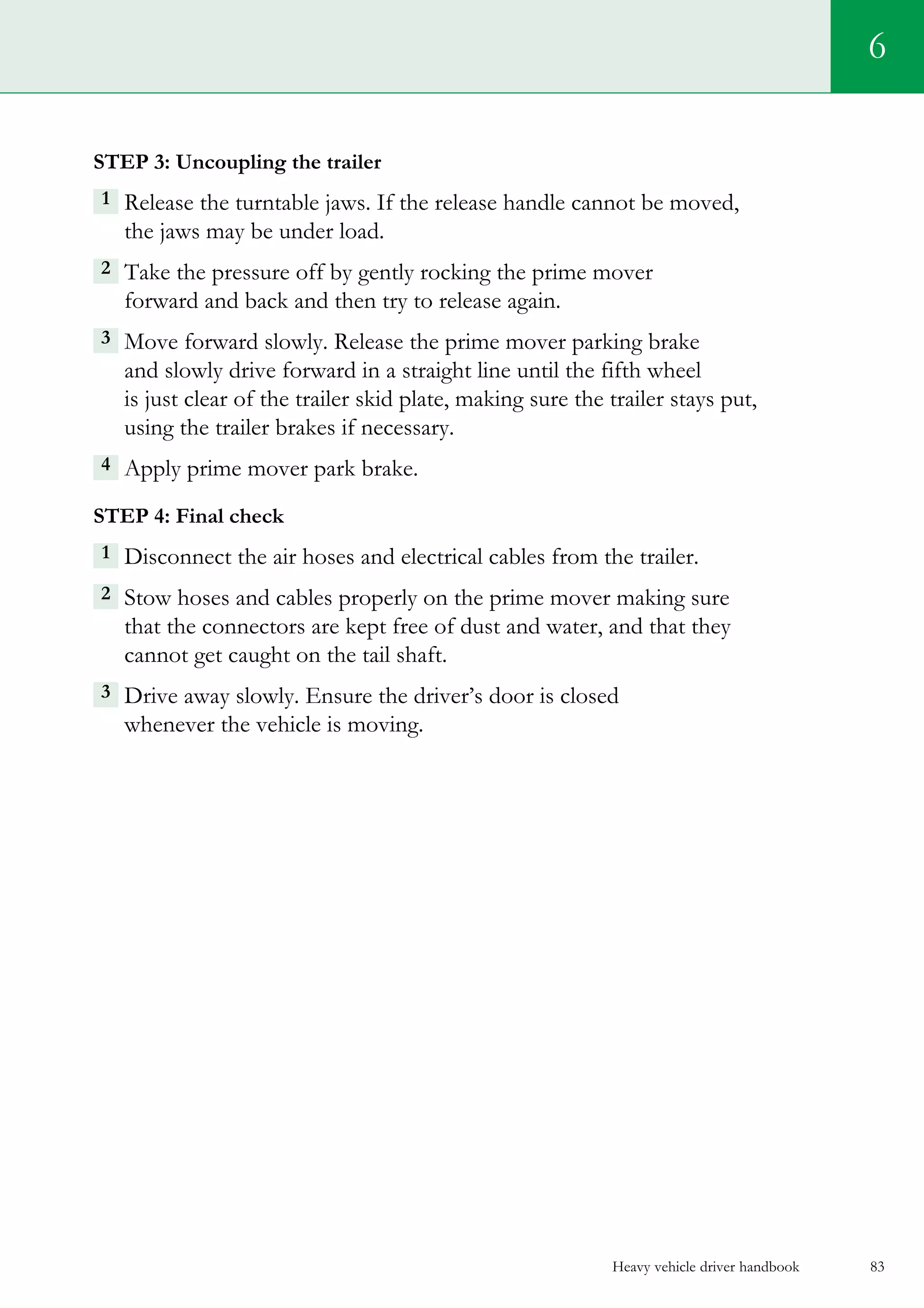 Heavy vehicle driver handbook 83
6
Step 3: Uncoupling the trailer
1  Release the turntable jaws. If the release handle cannot be moved,
the jaws may be under load.
2 Take the pressure off by gently rocking the prime mover
forward and back and then try to release again.
3  Move forward slowly. Release the prime mover parking brake
and slowly drive forward in a straight line until the fifth wheel
is just clear of the trailer skid plate, making sure the trailer stays put,
using the trailer brakes if necessary.
4  Apply prime mover park brake.
Step 4: Final check
1 Disconnect the air hoses and electrical cables from the trailer.
2 Stow hoses and cables properly on the prime mover making sure
that the connectors are kept free of dust and water, and that they
cannot get caught on the tail shaft.
3  Drive away slowly. Ensure the driver’s door is closed
whenever the vehicle is moving.
 