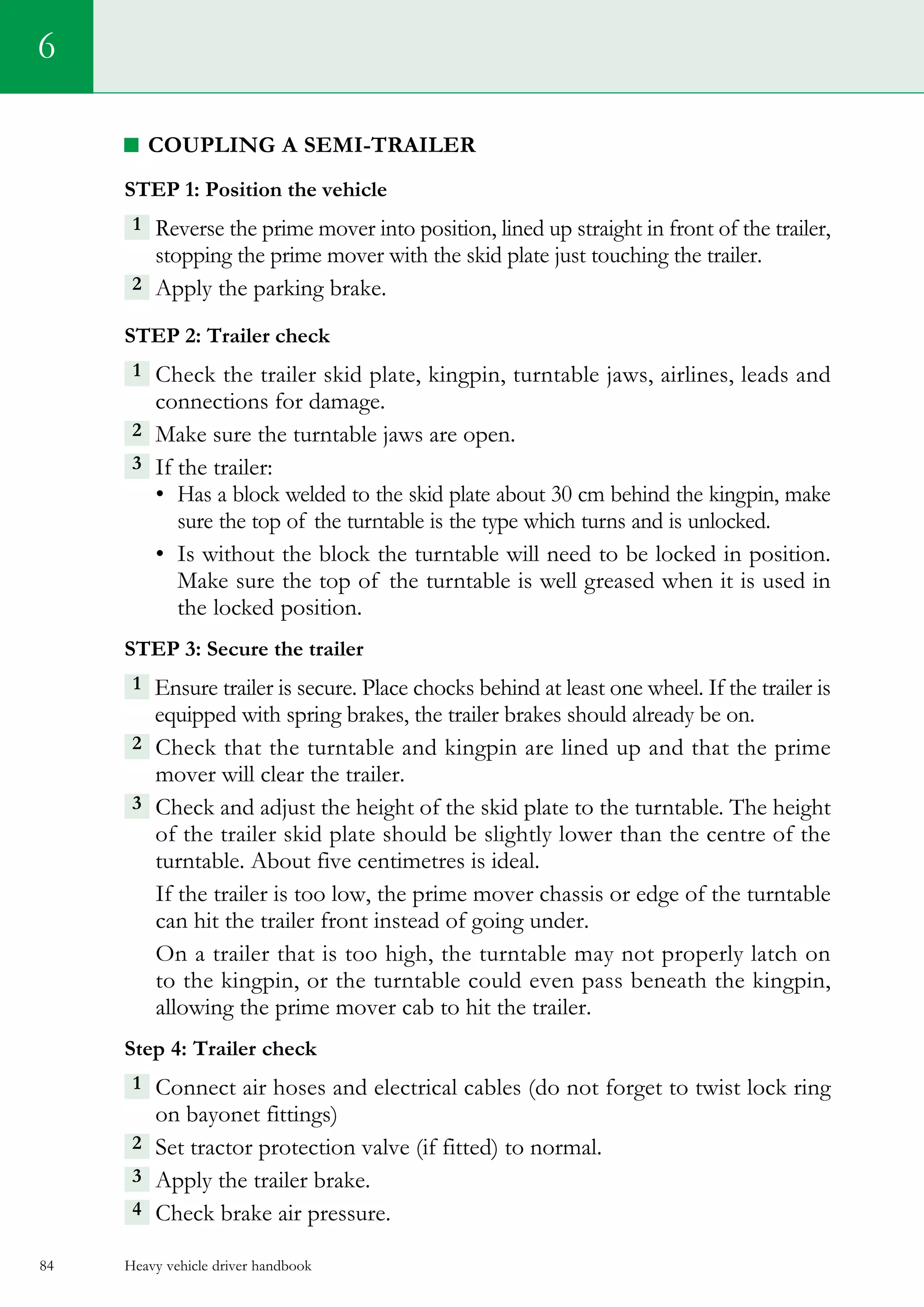 Heavy vehicle driver handbook84
6
coupling a semi-trailer
Step 1: Position the vehicle
1 Reverse the prime mover into position, lined up straight in front of the trailer,
stopping the prime mover with the skid plate just touching the trailer.
2  Apply the parking brake.    
Step 2: Trailer check
1  Check the trailer skid plate, kingpin, turntable jaws, airlines, leads and
connections for damage.
2 Make sure the turntable jaws are open.
3 If the trailer:
•	 Has a block welded to the skid plate about 30 cm behind the kingpin, make
sure the top of the turntable is the type which turns and is unlocked.
•	 Is without the block the turntable will need to be locked in position.
Make sure the top of the turntable is well greased when it is used in
the locked position.
Step 3: Secure the trailer
1  Ensure trailer is secure. Place chocks behind at least one wheel. If the trailer is
equipped with spring brakes, the trailer brakes should already be on.
2  Check that the turntable and kingpin are lined up and that the prime
mover will clear the trailer.
3  Check and adjust the height of the skid plate to the turntable. The height
of the trailer skid plate should be slightly lower than the centre of the
turntable. About five centimetres is ideal.
If the trailer is too low, the prime mover chassis or edge of the turntable
can hit the trailer front instead of going under.
On a trailer that is too high, the turntable may not properly latch on
to the kingpin, or the turntable could even pass beneath the kingpin,
allowing the prime mover cab to hit the trailer.
Step 4: Trailer check
1  Connect air hoses and electrical cables (do not forget to twist lock ring
on bayonet fittings)
2  Set tractor protection valve (if fitted) to normal.
3  Apply the trailer brake.
4  Check brake air pressure.
 