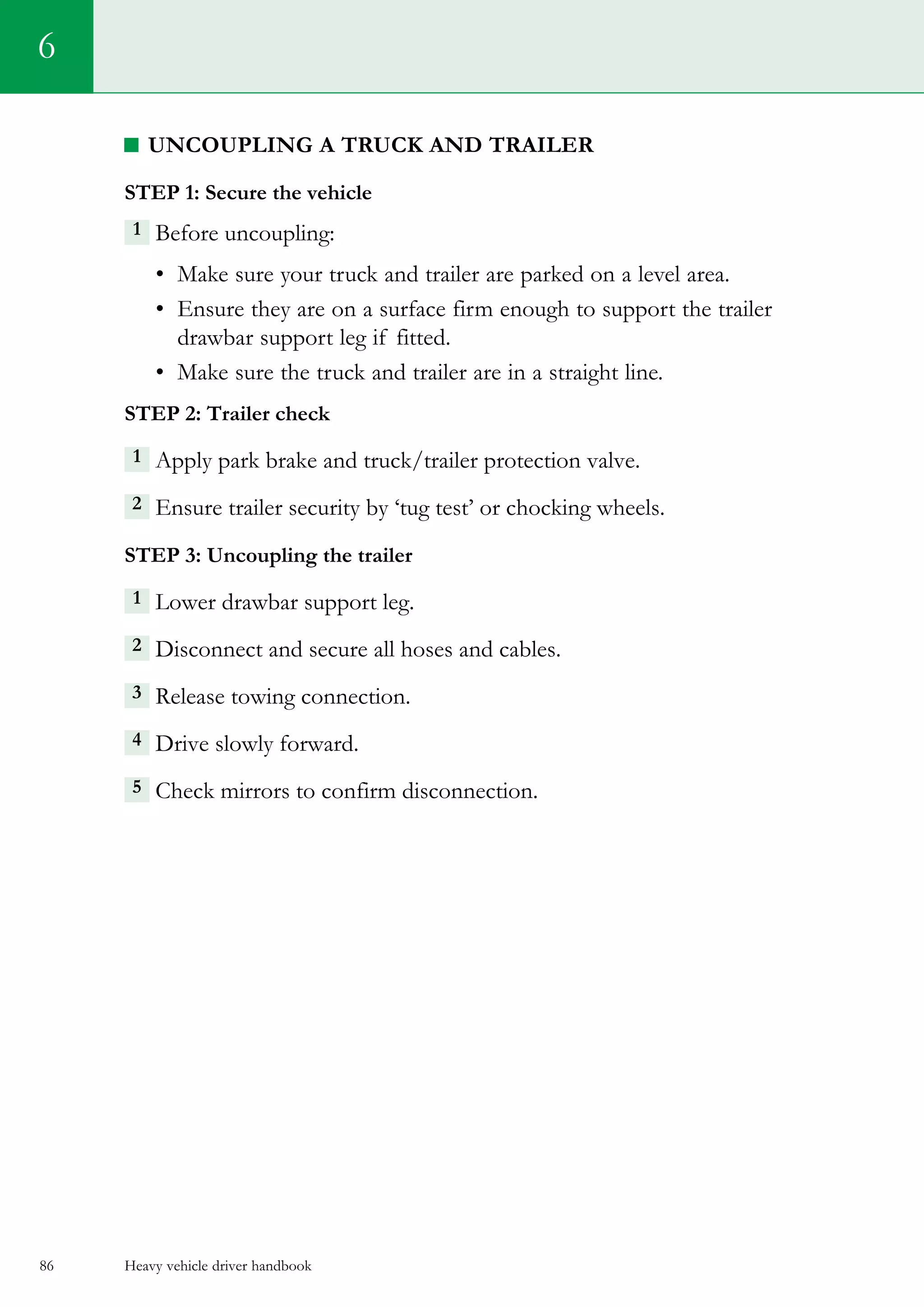 Heavy vehicle driver handbook86
6
Uncoupling a truck and trailer
Step 1: Secure the vehicle
1 Before uncoupling:
•	 Make sure your truck and trailer are parked on a level area.
•	 Ensure they are on a surface firm enough to support the trailer
drawbar support leg if fitted.
•	 Make sure the truck and trailer are in a straight line.
Step 2: Trailer check
1  Apply park brake and truck/trailer protection valve.
2  Ensure trailer security by ‘tug test’ or chocking wheels.
Step 3: Uncoupling the trailer
1 Lower drawbar support leg.
2 Disconnect and secure all hoses and cables.
3  Release towing connection.
4 Drive slowly forward.
5  Check mirrors to confirm disconnection.    
 
