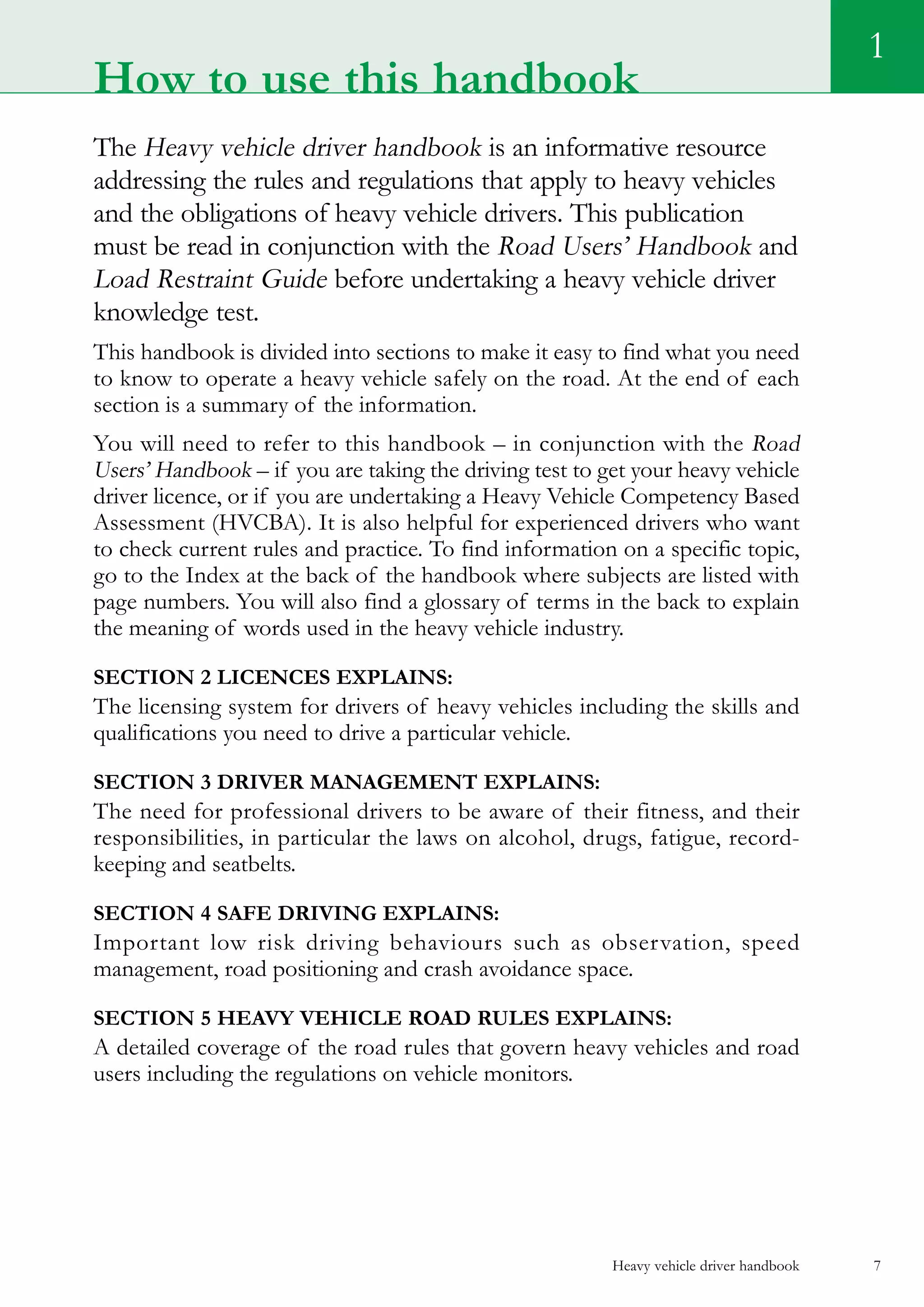 Heavy vehicle driver handbook 7
1
The Heavy vehicle driver handbook is an informative resource
addressing the rules and regulations that apply to heavy vehicles
and the obligations of heavy vehicle drivers. This publication
must be read in conjunction with the Road Users’ Handbook and
Load Restraint Guide before undertaking a heavy vehicle driver
knowledge test.
This handbook is divided into sections to make it easy to find what you need
to know to operate a heavy vehicle safely on the road. At the end of each
section is a summary of the information.
You will need to refer to this handbook – in conjunction with the Road
Users’ Handbook – if you are taking the driving test to get your heavy vehicle
driver licence, or if you are undertaking a Heavy Vehicle Competency Based
Assessment (HVCBA). It is also helpful for experienced drivers who want
to check current rules and practice. To find information on a specific topic,
go to the Index at the back of the handbook where subjects are listed with
page numbers. You will also find a glossary of terms in the back to explain
the meaning of words used in the heavy vehicle industry.
Section 2 Licences explains:
The licensing system for drivers of heavy vehicles including the skills and
qualifications you need to drive a particular vehicle.
Section 3 Driver management explains:
The need for professional drivers to be aware of their fitness, and their
responsibilities, in particular the laws on alcohol, drugs, fatigue, record-
keeping and seatbelts.
Section 4 Safe driving explains:
Important low risk driving behaviours such as observation, speed
management, road positioning and crash avoidance space.
Section 5 Heavy vehicle road rules explains:
A detailed coverage of the road rules that govern heavy vehicles and road
users including the regulations on vehicle monitors.
How to use this handbook
 