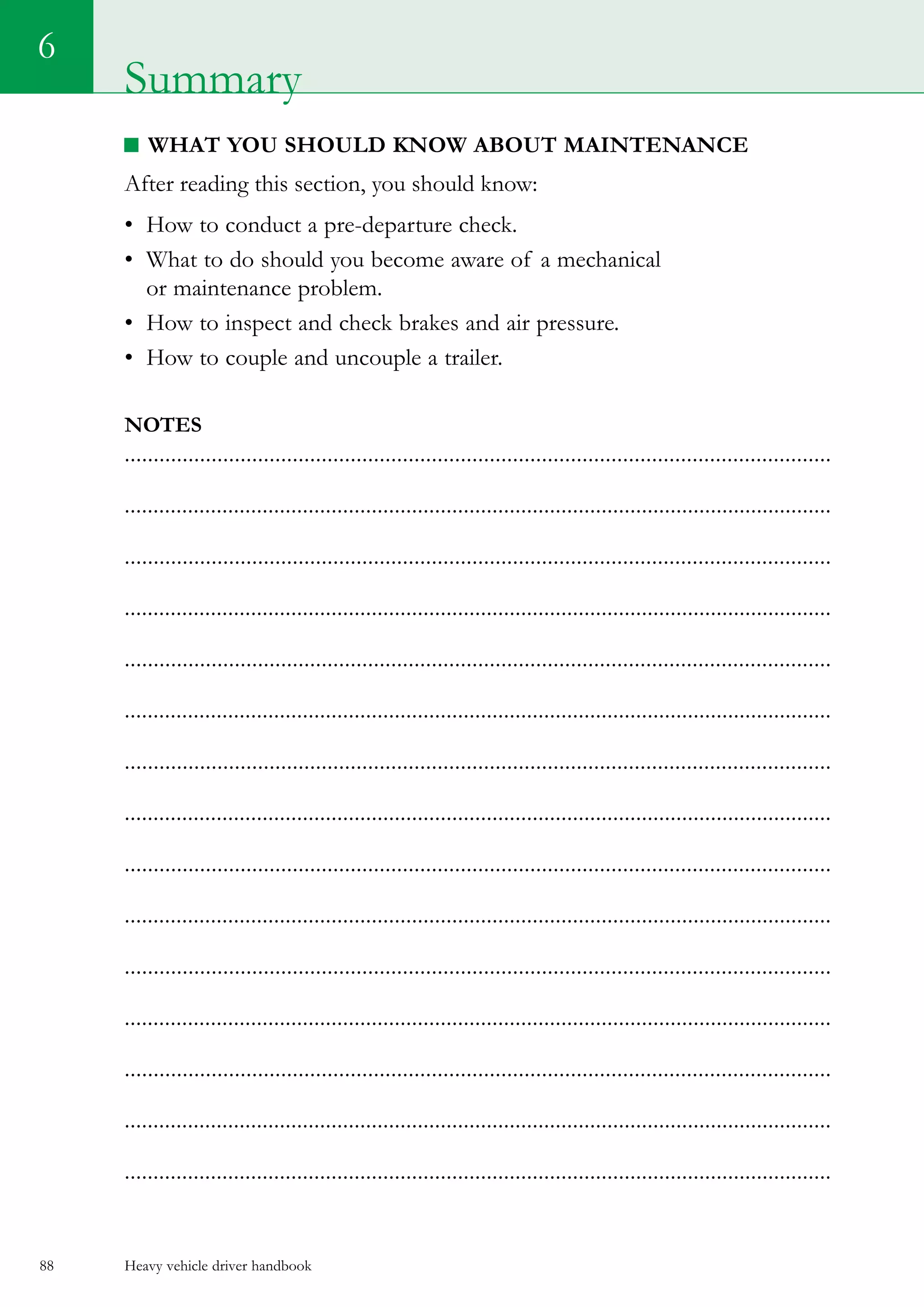 Heavy vehicle driver handbook88
6
Summary
What you should know about maintenance
After reading this section, you should know:
•	 How to conduct a pre-departure check.
•	 What to do should you become aware of a mechanical
or maintenance problem.
•	 How to inspect and check brakes and air pressure.
•	 How to couple and uncouple a trailer.  
Notes
..........................................................................................................................
...........................................................................................................................
..........................................................................................................................
...........................................................................................................................
..........................................................................................................................
...........................................................................................................................
..........................................................................................................................
...........................................................................................................................
..........................................................................................................................
...........................................................................................................................
..........................................................................................................................
...........................................................................................................................
..........................................................................................................................
...........................................................................................................................
...........................................................................................................................
 