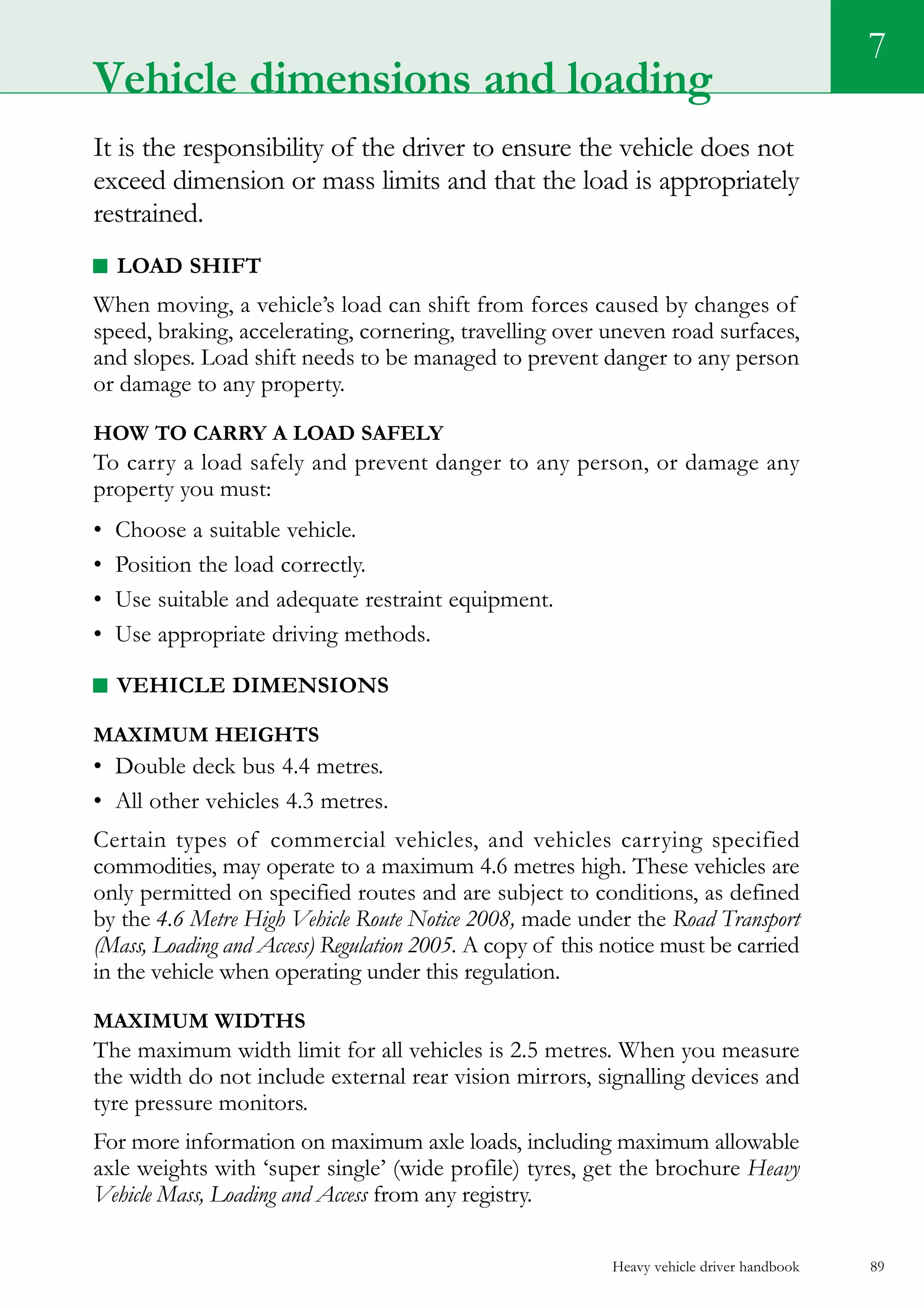 Heavy vehicle driver handbook 89
7
Vehicle dimensions and loading
It is the responsibility of the driver to ensure the vehicle does not
exceed dimension or mass limits and that the load is appropriately
restrained.
Load shift
When moving, a vehicle’s load can shift from forces caused by changes of
speed, braking, accelerating, cornering, travelling over uneven road surfaces,
and slopes. Load shift needs to be managed to prevent danger to any person
or damage to any property.
How to carry a load safely
To carry a load safely and prevent danger to any person, or damage any
property you must:
•	 Choose a suitable vehicle.
•	 Position the load correctly.
•	 Use suitable and adequate restraint equipment.
•	 Use appropriate driving methods.
Vehicle dimensions
Maximum heights
•	 Double deck bus 4.4 metres.
•	 All other vehicles 4.3 metres.
Certain types of commercial vehicles, and vehicles carrying specified
commodities, may operate to a maximum 4.6 metres high. These vehicles are
only permitted on specified routes and are subject to conditions, as defined
by the 4.6 Metre High Vehicle Route Notice 2008, made under the Road Transport
(Mass, Loading and Access) Regulation 2005. A copy of this notice must be carried
in the vehicle when operating under this regulation.
Maximum widths
The maximum width limit for all vehicles is 2.5 metres. When you measure
the width do not include external rear vision mirrors, signalling devices and
tyre pressure monitors.
For more information on maximum axle loads, including maximum allowable
axle weights with ‘super single’ (wide profile) tyres, get the brochure Heavy
Vehicle Mass, Loading and Access from any registry.
 