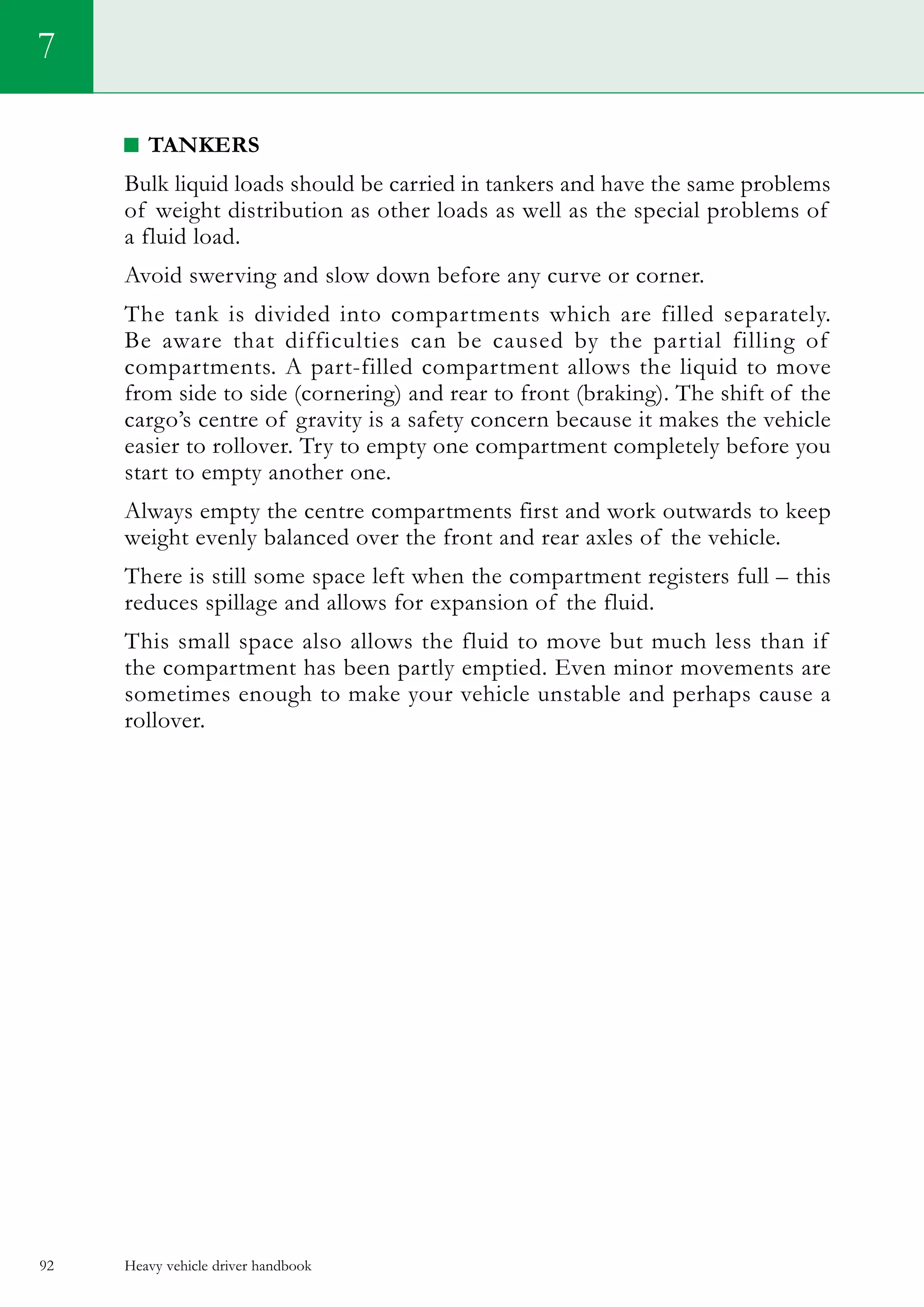 Heavy vehicle driver handbook92
Tankers
Bulk liquid loads should be carried in tankers and have the same problems
of weight distribution as other loads as well as the special problems of
a fluid load.
Avoid swerving and slow down before any curve or corner.
The tank is divided into compartments which are filled separately.
Be aware that difficulties can be caused by the partial filling of
compartments. A part-filled compartment allows the liquid to move
from side to side (cornering) and rear to front (braking). The shift of the
cargo’s centre of gravity is a safety concern because it makes the vehicle
easier to rollover. Try to empty one compartment completely before you
start to empty another one.
Always empty the centre compartments first and work outwards to keep
weight evenly balanced over the front and rear axles of the vehicle.
There is still some space left when the compartment registers full – this
reduces spillage and allows for expansion of the fluid.
This small space also allows the fluid to move but much less than if
the compartment has been partly emptied. Even minor movements are
sometimes enough to make your vehicle unstable and perhaps cause a
rollover.
7
 