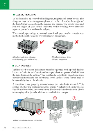 Heavy vehicle driver handbook102
7
Gates/fencing
A load can also be secured with sidegates, tailgates and other blocks. The
sidegates have to be strong enough not to be forced out by the weight of
the load. Other blocks should be secured and braced. You should close and
lock the tailgate of your vehicle unless the load is too long. Never carry any
separate part of the load on the tailgate.
Where small pipes or logs are carried, suitable sidegates or other containment
methods should be used to prevent sideways movement.
A load secured from sideways	 A load not secured from
movement by gates and fencing.	 sideways movement.
Containers
Vehicles used to carry containers must be equipped with special devices
known as ‘twist locks’. Containers have special corner-pieces which fit into
the twist-locks on the vehicle. They can then be locked into place. Sometimes
frames with twist-locks can be attached to the vehicle. These frames need to
be securely bolted to the chassis.
A container is not properly secured unless the twist-locks are used. This
applies whether the container is full or empty. A vehicle without twistlocks
should not be used to carry containers. Decommissioned containers (those
not carrying a load) can be chained to a vehicle for transport.
A twist lock used to secure a container.
 