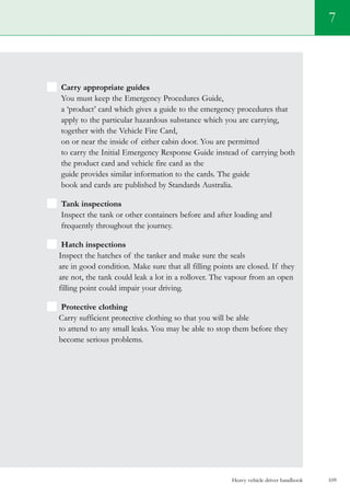 Heavy vehicle driver handbook 109
Carry appropriate guides
You must keep the Emergency Procedures Guide,
a ‘product’ card which gives a guide to the emergency procedures that
apply to the particular hazardous substance which you are carrying,
together with the Vehicle Fire Card,
on or near the inside of either cabin door. You are permitted
to carry the Initial Emergency Response Guide instead of carrying both
the product card and vehicle fire card as the
guide provides similar information to the cards. The guide
book and cards are published by Standards Australia.
Tank inspections
Inspect the tank or other containers before and after loading and
frequently throughout the journey.
Hatch inspections
Inspect the hatches of the tanker and make sure the seals
are in good condition. Make sure that all filling points are closed. If they
are not, the tank could leak a lot in a rollover. The vapour from an open
filling point could impair your driving.
Protective clothing
Carry sufficient protective clothing so that you will be able
to attend to any small leaks. You may be able to stop them before they
become serious problems.
7
 