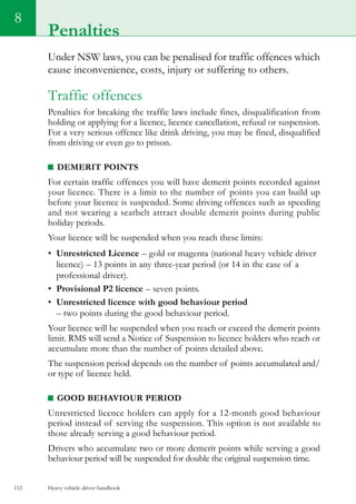 Heavy vehicle driver handbook112
8
Under NSW laws, you can be penalised for traffic offences which
cause inconvenience, costs, injury or suffering to others.
Traffic offences
Penalties for breaking the traffic laws include fines, disqualification from
holding or applying for a licence, licence cancellation, refusal or suspension.
For a very serious offence like drink driving, you may be fined, disqualified
from driving or even go to prison.
Demerit points
For certain traffic offences you will have demerit points recorded against
your licence. There is a limit to the number of points you can build up
before your licence is suspended. Some driving offences such as speeding
and not wearing a seatbelt attract double demerit points during public
holiday periods.
Your licence will be suspended when you reach these limits:
•	 Unrestricted Licence – gold or magenta (national heavy vehicle driver
licence) – 13 points in any three-year period (or 14 in the case of a
professional driver).
•	 Provisional P2 licence – seven points.
•	 Unrestricted licence with good behaviour period
– two points during the good behaviour period.
Your licence will be suspended when you reach or exceed the demerit points
limit. RMS will send a Notice of Suspension to licence holders who reach or
accumulate more than the number of points detailed above.
The suspension period depends on the number of points accumulated and/
or type of licence held.
Good behaviour period
Unrestricted licence holders can apply for a 12-month good behaviour
period instead of serving the suspension. This option is not available to
those already serving a good behaviour period.
Drivers who accumulate two or more demerit points while serving a good
behaviour period will be suspended for double the original suspension time.
Penalties
 