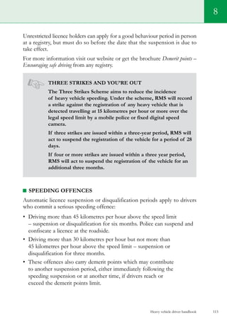 Heavy vehicle driver handbook 113
8
Unrestricted licence holders can apply for a good behaviour period in person
at a registry, but must do so before the date that the suspension is due to
take effect.
For more information visit our website or get the brochure Demerit points –
Encouraging safe driving from any registry.
Three strikes and you’re out
The Three Strikes Scheme aims to reduce the incidence
of heavy vehicle speeding. Under the scheme, RMS will record
a strike against the registration of any heavy vehicle that is
detected travelling at 15 kilometres per hour or more over the
legal speed limit by a mobile police or fixed digital speed
camera.
If three strikes are issued within a three-year period, RMS will
act to suspend the registration of the vehicle for a period of 28
days.
If four or more strikes are issued within a three year period,
RMS will act to suspend the registration of the vehicle for an
additional three months.
Speeding offences
Automatic licence suspension or disqualification periods apply to drivers
who commit a serious speeding offence:
•	 Driving more than 45 kilometres per hour above the speed limit
– suspension or disqualification for six months. Police can suspend and
confiscate a licence at the roadside.
•	 Driving more than 30 kilometres per hour but not more than
45 kilometres per hour above the speed limit – suspension or
disqualification for three months.
•	 These offences also carry demerit points which may contribute
to another suspension period, either immediately following the
speeding suspension or at another time, if drivers reach or
exceed the demerit points limit.
 